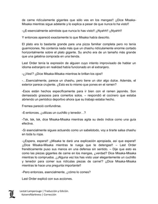 Lestat Lamperouge | Traducción y Edición. 
Kaiserofdarkness | Corrección 
de carne ridículamente gigantes que sólo ves en los mangas!! ¡¡Dice Misaka- Misaka mientras sigue adelante y lo explica a pesar de que nunca lo ha visto!! 
-¡¡E-esencialmente admitiste que nunca lo has visto!! ¡¡Nyahh!! ¡¡Nyahh!! 
Y entonces apareció exactamente lo que Misaka había descrito. 
El plato era lo bastante grande para una pizza familiar completa pero no tenía guarniciones. No contenía nada más que un chashu ridículamente enorme cortado horizontalmente sobre el plato gigante. Su ancho era de un tamaño más grande que una gelatina comprada en una tienda. 
Last Order tenía la expresión de alguien cuyo intento improvisado de hablar un idioma extranjero en realidad había funcionado en el extranjero. 
-¿¡Ves!? ¡¡Dice Misaka-Misaka mientras le brillan los ojos!! 
-…Esencialmente, parece un chashu, pero tiene un olor algo dulce. Además, el exterior parece crujiente. ¿Esto es lo mismo que pones en el ramen? 
-Esos están hechos específicamente para ir bien con el ramen japonés. Son demasiado grasosos para comerlos solos. – respondió el cocinero que estaba abriendo un periódico deportivo ahora que su trabajo estaba hecho. 
Fremea pareció confundirse. 
-E-entonces, ¿utilizas un cuchillo y tenedor…? 
-Tsk, tsk, tsk, dice Misaka-Misaka mientras agita su dedo índice como una guía efectiva. 
-Si esencialmente sigues actuando como un sabelotodo, voy a tirarte salsa chashu en toda tu ropa. 
-¡¡Espera, espera!! ¡¡Misaka te dará una explicación apropiada, así que espera!! ¡¡Dice Misaka-Misaka mientras te ruega que te detengas!! – Last Order frenéticamente puso sus manos en una defensa sin sentido. – Dije que esto es como las piezas gigantes de carne en los mangas, ¿verdad? Dice Misaka-Misaka mientras lo comprueba. ¿¡Alguna vez los has visto usar elegantemente un cuchillo y tenedor para comer sus ridículas piezas de carne!? ¡¡Dice Misaka-Misaka mientras te hace una pregunta importante!! 
-Pero entonces, esencialmente, ¿cómo lo comes? 
Last Order explicó con sus acciones.  