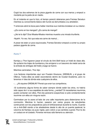 Lestat Lamperouge | Traducción y Edición. 
Kaiserofdarkness | Corrección 
Cogió los dos extremos de la pieza gigante de carne con sus manos y empezó a morderla por la parte de en medio. 
En el instante en que lo hizo, el tiempo pareció detenerse para Fremea Seivelun mientras su conocimiento básico del mundo se derrumbaba a su alrededor. 
Y entonces abrió la boca para hablar mientras sus instintos brotaban en su interior. 
-¡¡Es como en los mangas!! ¡¡Es carne de manga!! 
-¿No te lo dije? Dice Misaka-Misaka mientras muestra una mirada triunfante. 
-Nyahh. Ya veo. Así que esta era carne de mamut… 
A pesar de estar un poco equivocada, Fremea Seivelun empezó a comer su propio pedazo gigante de carne. 
Parte 7 
Kamijou y Thor lograron pasar el círculo de Anti-Skill hacia un hotel de clase alta. Se quitaron los trajes de bomberos y los arrojaron a un basurero de metal cerca de la entrada de entregas del hotel y luego se fueron. 
Mientras caminaban, Thor dijo: 
-Los factores importantes aquí son Fraulein Kreutune, GREMLIN, y el grupo de Ollerus. Todos ellos se están escondiendo dentro de Ciudad Academia, pero no tenemos ni idea de dónde esta cualquiera de ellos. 
-… ¿Ni siquiera GREMLIN? Pensé que eran tus compañeros. 
-Si tuviéramos alguna forma de saber siempre dónde están los otros, no habría sido capaz de ir a sus espaldas de esta forma, ¿verdad? Si necesitamos reunirnos, puedo contactar con ellos. Pero les parecería sospechoso si pido constantemente reunirme con ellos sin ninguna razón. 
Caminaban por la acera al lado de una calle importante para distanciarse de la conmoción. Mientras lo hacían, pasaron por varios grupos de estudiantes continuando con los preparativos para el Ichihanaransai durante la noche. Cuando vio a Anti-Skill viendo a los alrededores desde lo alto de un puente peatonal, la columna de Kamijou se puso rígida, pero volvió a sus sentidos cuando Thor le dio un codazo en el costado. Ponerse nervioso sólo llamaría su atención.  