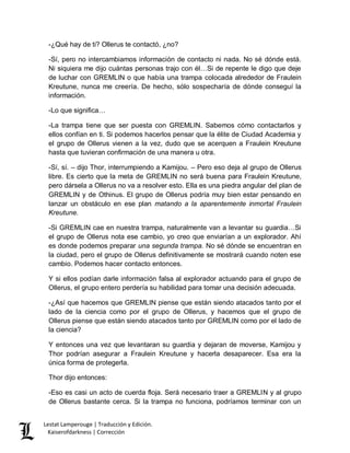 Lestat Lamperouge | Traducción y Edición. 
Kaiserofdarkness | Corrección 
-¿Qué hay de ti? Ollerus te contactó, ¿no? 
-Sí, pero no intercambiamos información de contacto ni nada. No sé dónde está. Ni siquiera me dijo cuántas personas trajo con él…Si de repente le digo que deje de luchar con GREMLIN o que había una trampa colocada alrededor de Fraulein Kreutune, nunca me creería. De hecho, sólo sospecharía de dónde conseguí la información. 
-Lo que significa… 
-La trampa tiene que ser puesta con GREMLIN. Sabemos cómo contactarlos y ellos confían en ti. Si podemos hacerlos pensar que la élite de Ciudad Academia y el grupo de Ollerus vienen a la vez, dudo que se acerquen a Fraulein Kreutune hasta que tuvieran confirmación de una manera u otra. 
-Sí, sí. – dijo Thor, interrumpiendo a Kamijou. – Pero eso deja al grupo de Ollerus libre. Es cierto que la meta de GREMLIN no será buena para Fraulein Kreutune, pero dársela a Ollerus no va a resolver esto. Ella es una piedra angular del plan de GREMLIN y de Othinus. El grupo de Ollerus podría muy bien estar pensando en lanzar un obstáculo en ese plan matando a la aparentemente inmortal Fraulein Kreutune. 
-Si GREMLIN cae en nuestra trampa, naturalmente van a levantar su guardia…Si el grupo de Ollerus nota ese cambio, yo creo que enviarían a un explorador. Ahí es donde podemos preparar una segunda trampa. No sé dónde se encuentran en la ciudad, pero el grupo de Ollerus definitivamente se mostrará cuando noten ese cambio. Podemos hacer contacto entonces. 
Y si ellos podían darle información falsa al explorador actuando para el grupo de Ollerus, el grupo entero perdería su habilidad para tomar una decisión adecuada. 
-¿Así que hacemos que GREMLIN piense que están siendo atacados tanto por el lado de la ciencia como por el grupo de Ollerus, y hacemos que el grupo de Ollerus piense que están siendo atacados tanto por GREMLIN como por el lado de la ciencia? 
Y entonces una vez que levantaran su guardia y dejaran de moverse, Kamijou y Thor podrían asegurar a Fraulein Kreutune y hacerla desaparecer. Esa era la única forma de protegerla. 
Thor dijo entonces: 
-Eso es casi un acto de cuerda floja. Será necesario traer a GREMLIN y al grupo de Ollerus bastante cerca. Si la trampa no funciona, podríamos terminar con un  