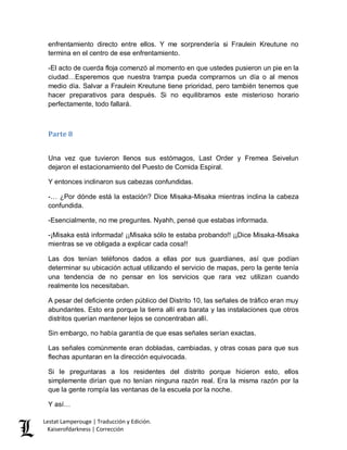 Lestat Lamperouge | Traducción y Edición. 
Kaiserofdarkness | Corrección 
enfrentamiento directo entre ellos. Y me sorprendería si Fraulein Kreutune no termina en el centro de ese enfrentamiento. 
-El acto de cuerda floja comenzó al momento en que ustedes pusieron un pie en la ciudad…Esperemos que nuestra trampa pueda comprarnos un día o al menos medio día. Salvar a Fraulein Kreutune tiene prioridad, pero también tenemos que hacer preparativos para después. Si no equilibramos este misterioso horario perfectamente, todo fallará. 
Parte 8 
Una vez que tuvieron llenos sus estómagos, Last Order y Fremea Seivelun dejaron el estacionamiento del Puesto de Comida Espiral. 
Y entonces inclinaron sus cabezas confundidas. 
-… ¿Por dónde está la estación? Dice Misaka-Misaka mientras inclina la cabeza confundida. 
-Esencialmente, no me preguntes. Nyahh, pensé que estabas informada. 
-¡Misaka está informada! ¡¡Misaka sólo te estaba probando!! ¡¡Dice Misaka-Misaka mientras se ve obligada a explicar cada cosa!! 
Las dos tenían teléfonos dados a ellas por sus guardianes, así que podían determinar su ubicación actual utilizando el servicio de mapas, pero la gente tenía una tendencia de no pensar en los servicios que rara vez utilizan cuando realmente los necesitaban. 
A pesar del deficiente orden público del Distrito 10, las señales de tráfico eran muy abundantes. Esto era porque la tierra allí era barata y las instalaciones que otros distritos querían mantener lejos se concentraban allí. 
Sin embargo, no había garantía de que esas señales serían exactas. 
Las señales comúnmente eran dobladas, cambiadas, y otras cosas para que sus flechas apuntaran en la dirección equivocada. 
Si le preguntaras a los residentes del distrito porque hicieron esto, ellos simplemente dirían que no tenían ninguna razón real. Era la misma razón por la que la gente rompía las ventanas de la escuela por la noche. 
Y así…  
