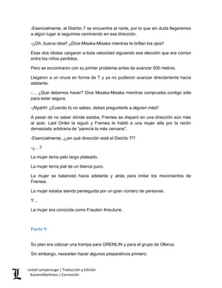 Lestat Lamperouge | Traducción y Edición. 
Kaiserofdarkness | Corrección 
-Esencialmente, el Distrito 7 se encuentra al norte, por lo que sin duda llegaremos a algún lugar si seguimos caminando en esa dirección. 
-¡¡Oh, buena idea!! ¡¡Dice Misaka-Misaka mientras le brillan los ojos!! 
Esas dos idiotas cargaron a toda velocidad siguiendo esa elección que era común entre los niños perdidos. 
Pero se encontraron con su primer problema antes de avanzar 500 metros. 
Llegaron a un cruce en forma de T y ya no pudieron avanzar directamente hacia adelante. 
-… ¿Qué debemos hacer? Dice Misaka-Misaka mientras comprueba contigo sólo para estar segura. 
-¡Nyahh! ¡¡Cuando tú no sabes, debes preguntarle a alguien más!! 
A pesar de no saber dónde estaba, Fremea se disparó en una dirección aún más al azar. Last Order la siguió y Fremea le habló a una mujer alta por la razón demasiado arbitraria de “parecía la más cercana”. 
-Esencialmente, ¿¡en qué dirección está el Distrito 7!? 
-¿…? 
La mujer tenía pelo largo plateado. 
La mujer tenía piel de un blanco puro. 
La mujer se balanceó hacia adelante y atrás para imitar los movimientos de Fremea. 
La mujer estaba siendo perseguida por un gran número de personas. 
Y… 
La mujer era conocida como Fraulein Kreutune. 
Parte 9 
Su plan era colocar una trampa para GREMLIN y para el grupo de Ollerus. 
Sin embargo, necesitan hacer algunos preparativos primero.  