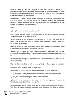 Lestat Lamperouge | Traducción y Edición. 
Kaiserofdarkness | Corrección 
Kamijou Touma y Thor se dirigieron a una cierta escuela. Debido a los preparativos para el Ichihanaransai, eran capaces de entrar libremente sin tener que preocuparse por la seguridad a pesar de ser muy tarde. Y por la misma razón, el área estaba llena de herramientas. 
Normalmente, Kamijou nunca habría permitido a cualquiera relacionado con GREMLIN entrar a su escuela. Crear ese punto de contacto era demasiado peligroso. Pero la situación requería algún sacrificio. No podía pensar en otra manera de conseguir lo que necesitaba. 
Pero… 
-¿Eh? ¿Kamijou-chan todavía no ha vuelto? 
Justo cuando Kamijou estaba a punto de pasar la puerta de la escuela, oyó esa voz y corrió detrás de un árbol cercano. 
Tsukuyomi Komoe, una profesora con una altura de 135 cm, y Fukiyose Seiri, la miembro de la clase del comité del Ichihanaransai, estaban conversando dentro de los terrenos de la escuela. 
-Pero de acuerdo a Yomikawa-sensei, él sólo quedó atrapado en una pelea, por lo que ya ha sido liberado de la estación de Anti-Skill. 
-¡Él sabe que se supone que debe quedarse esta noche trabajando, pero usó toda la confusión para desaparecer! ¡¡Realmente no debería haber esperado nada de él!! 
La zona parecía impregnada con tanto aceite que una sola chispa la convertiría en un mar de llamas. 
Mientras el sudor brotaba de todo su cuerpo, Kamijou estaba seguro de una cosa. 
Estaría en grave peligro si fuera atrapado aquí. 
El misterioso horario que acababa apenas de lograr construir se derrumbó. 
-(… ¡Oye! ¡¡Oye, Thor!! ¿¡Por qué estás allí de pie!? ¡¡Ven aquí y escóndete!!) 
-¿Eh? ¿Por qué? No veo ninguna razón para esconderse. 
-(¡¡Fue sólo porque de repente buscaste esa pelea conmigo que el nombre de Kamijou-san ha caído tan bajo a sus ojos!!) 
Kamijou decidió que no podían entrar por la entrada principal, así que arrastró a Thor fuera de los terrenos de la escuela a pesar de que el otro chico no entendía  
