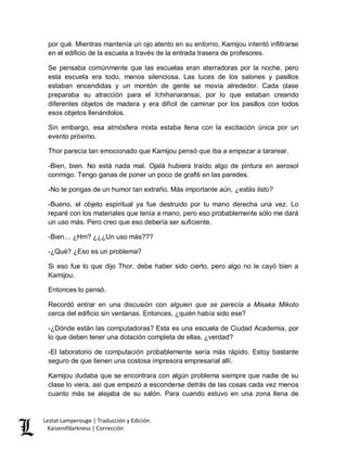 Lestat Lamperouge | Traducción y Edición. 
Kaiserofdarkness | Corrección 
por qué. Mientras mantenía un ojo atento en su entorno, Kamijou intentó infiltrarse en el edificio de la escuela a través de la entrada trasera de profesores. 
Se pensaba comúnmente que las escuelas eran aterradoras por la noche, pero esta escuela era todo, menos silenciosa. Las luces de los salones y pasillos estaban encendidas y un montón de gente se movía alrededor. Cada clase preparaba su atracción para el Ichihanaransai, por lo que estaban creando diferentes objetos de madera y era difícil de caminar por los pasillos con todos esos objetos llenándolos. 
Sin embargo, esa atmósfera mixta estaba llena con la excitación única por un evento próximo. 
Thor parecía tan emocionado que Kamijou pensó que iba a empezar a tararear. 
-Bien, bien. No está nada mal. Ojalá hubiera traído algo de pintura en aerosol conmigo. Tengo ganas de poner un poco de grafiti en las paredes. 
-No te pongas de un humor tan extraño. Más importante aún, ¿estás listo? 
-Bueno, el objeto espiritual ya fue destruido por tu mano derecha una vez. Lo reparé con los materiales que tenía a mano, pero eso probablemente sólo me dará un uso más. Pero creo que eso debería ser suficiente. 
-Bien… ¿Hm? ¿¿¿Un uso más??? 
-¿Qué? ¿Eso es un problema? 
Si eso fue lo que dijo Thor, debe haber sido cierto, pero algo no le cayó bien a Kamijou. 
Entonces lo pensó. 
Recordó entrar en una discusión con alguien que se parecía a Misaka Mikoto cerca del edificio sin ventanas. Entonces, ¿quién había sido ese? 
-¿Dónde están las computadoras? Esta es una escuela de Ciudad Academia, por lo que deben tener una dotación completa de ellas, ¿verdad? 
-El laboratorio de computación probablemente sería más rápido. Estoy bastante seguro de que tienen una costosa impresora empresarial allí. 
Kamijou dudaba que se encontrara con algún problema siempre que nadie de su clase lo viera, así que empezó a esconderse detrás de las cosas cada vez menos cuanto más se alejaba de su salón. Para cuando estuvo en una zona llena de  