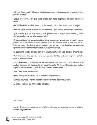 Lestat Lamperouge | Traducción y Edición. 
Kaiserofdarkness | Corrección 
salones de un grado diferente, ni siquiera se escondió cuando un grupo de chicas pasó a un lado. 
-¿Qué fue eso? ¿Por qué esas chicas con ropa deportiva llevaban baldes de baño? 
-Probablemente estaban usando la ducha de un club. Su cabello estaba mojado. 
-Estos lugares pacíficos sin duda son buenos. Ojalá viviera en un lugar como este. 
-¡Se supone que yo vivo aquí! ¡¡Pero gente como tú sigue apareciendo y ahora estoy en peligro de ser atrasado un año!! 
El laboratorio de computación al que llegaron era más grande que un salón normal y tenía unas 40 computadoras alineadas en su interior. Pero la mayoría de los jóvenes estos días tenían computadoras, por lo que no estaba claro lo necesario que era el financiamiento dedicado a las computadoras. 
La puerta no estaba cerrada con llave y las luces habían sido dejadas encendidas. 
Probablemente fue abierta para que los estudiantes pudieran imprimir carteles para el Ichihanaransai. 
Las impresoras domesticas se habían vuelto más precisas, pero todavía sólo podían imprimir principalmente en papel tamaño A4. Las máquinas que podían imprimir en tamaño de poster A2 eran difíciles de encontrar. 
-Las luces están encendidas… 
-Pero no hay nadie dentro. Esta es nuestra oportunidad. 
Kamijou Touma y Thor se colaron en el laboratorio de computación. 
El primer paso en su plan estaba completo. 
Parte 10 
Marian Slingeneyer sostenía un teléfono mientras se apoyaba contra el gigante tambor negro Mjölnir.  