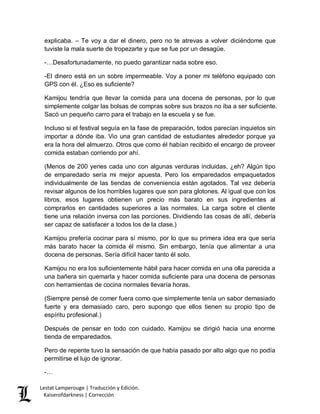 Lestat Lamperouge | Traducción y Edición. 
Kaiserofdarkness | Corrección 
explicaba. – Te voy a dar el dinero, pero no te atrevas a volver diciéndome que tuviste la mala suerte de tropezarte y que se fue por un desagüe. 
-…Desafortunadamente, no puedo garantizar nada sobre eso. 
-El dinero está en un sobre impermeable. Voy a poner mi teléfono equipado con GPS con él. ¿Eso es suficiente? 
Kamijou tendría que llevar la comida para una docena de personas, por lo que simplemente colgar las bolsas de compras sobre sus brazos no iba a ser suficiente. Sacó un pequeño carro para el trabajo en la escuela y se fue. 
Incluso si el festival seguía en la fase de preparación, todos parecían inquietos sin importar a dónde iba. Vio una gran cantidad de estudiantes alrededor porque ya era la hora del almuerzo. Otros que como él habían recibido el encargo de proveer comida estaban corriendo por ahí. 
(Menos de 200 yenes cada uno con algunas verduras incluidas, ¿eh? Algún tipo de emparedado sería mi mejor apuesta. Pero los emparedados empaquetados individualmente de las tiendas de conveniencia están agotados. Tal vez debería revisar algunos de los horribles lugares que son para glotones. Al igual que con los libros, esos lugares obtienen un precio más barato en sus ingredientes al comprarlos en cantidades superiores a las normales. La carga sobre el cliente tiene una relación inversa con las porciones. Dividiendo las cosas de allí, debería ser capaz de satisfacer a todos los de la clase.) 
Kamijou prefería cocinar para sí mismo, por lo que su primera idea era que sería más barato hacer la comida él mismo. Sin embargo, tenía que alimentar a una docena de personas. Sería difícil hacer tanto él solo. 
Kamijou no era los suficientemente hábil para hacer comida en una olla parecida a una bañera sin quemarla y hacer comida suficiente para una docena de personas con herramientas de cocina normales llevaría horas. 
(Siempre pensé de comer fuera como que simplemente tenía un sabor demasiado fuerte y era demasiado caro, pero supongo que ellos tienen su propio tipo de espíritu profesional.) 
Después de pensar en todo con cuidado, Kamijou se dirigió hacia una enorme tienda de emparedados. 
Pero de repente tuvo la sensación de que había pasado por alto algo que no podía permitirse el lujo de ignorar. 
-…  