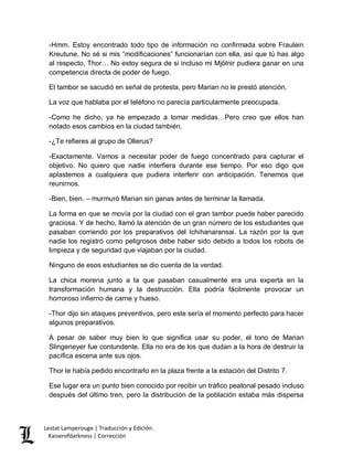 Lestat Lamperouge | Traducción y Edición. 
Kaiserofdarkness | Corrección 
-Hmm. Estoy encontrado todo tipo de información no confirmada sobre Fraulein Kreutune. No sé si mis “modificaciones” funcionarían con ella, así que tú has algo al respecto, Thor… No estoy segura de si incluso mi Mjölnir pudiera ganar en una competencia directa de poder de fuego. 
El tambor se sacudió en señal de protesta, pero Marian no le prestó atención. 
La voz que hablaba por el teléfono no parecía particularmente preocupada. 
-Como he dicho, ya he empezado a tomar medidas…Pero creo que ellos han notado esos cambios en la ciudad también. 
-¿Te refieres al grupo de Ollerus? 
-Exactamente. Vamos a necesitar poder de fuego concentrado para capturar el objetivo. No quiero que nadie interfiera durante ese tiempo. Por eso digo que aplastemos a cualquiera que pudiera interferir con anticipación. Tenemos que reunirnos. 
-Bien, bien. – murmuró Marian sin ganas antes de terminar la llamada. 
La forma en que se movía por la ciudad con el gran tambor puede haber parecido graciosa. Y de hecho, llamó la atención de un gran número de los estudiantes que pasaban corriendo por los preparativos del Ichihanaransai. La razón por la que nadie los registró como peligrosos debe haber sido debido a todos los robots de limpieza y de seguridad que viajaban por la ciudad. 
Ninguno de esos estudiantes se dio cuenta de la verdad. 
La chica morena junto a la que pasaban casualmente era una experta en la transformación humana y la destrucción. Ella podría fácilmente provocar un horroroso infierno de carne y hueso. 
-Thor dijo sin ataques preventivos, pero este sería el momento perfecto para hacer algunos preparativos. 
A pesar de saber muy bien lo que significa usar su poder, el tono de Marian Slingeneyer fue contundente. Ella no era de los que dudan a la hora de destruir la pacífica escena ante sus ojos. 
Thor le había pedido encontrarlo en la plaza frente a la estación del Distrito 7. 
Ese lugar era un punto bien conocido por recibir un tráfico peatonal pesado incluso después del último tren, pero la distribución de la población estaba más dispersa  