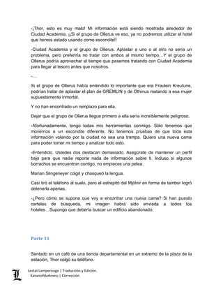 Lestat Lamperouge | Traducción y Edición. 
Kaiserofdarkness | Corrección 
-¡Thor, esto es muy malo! Mi información está siendo mostrada alrededor de Ciudad Academia. ¡¡Si el grupo de Ollerus ve eso, ya no podremos utilizar el hotel que hemos estado usando como escondite!! 
-Ciudad Academia y el grupo de Ollerus. Aplastar a uno o al otro no sería un problema, pero preferiría no tratar con ambos al mismo tiempo…Y el grupo de Ollerus podría aprovechar el tiempo que pasemos tratando con Ciudad Academia para llegar al tesoro antes que nosotros. 
-… 
Si el grupo de Ollerus había entendido lo importante que era Fraulein Kreutune, podrían tratar de aplastar el plan de GREMLIN y de Othinus matando a esa mujer supuestamente inmortal. 
Y no han encontrado un remplazo para ella. 
Dejar que el grupo de Ollerus llegue primero a ella sería increíblemente peligroso. 
-Afortunadamente, tengo todas mis herramientas conmigo. Sólo tenemos que movernos a un escondite diferente. No tenemos pruebas de que toda esta información volando por la ciudad no sea una trampa. Quiero una nueva cama para poder tomar mi tiempo y analizar todo esto. 
-Entendido. Ustedes dos destacan demasiado. Asegúrate de mantener un perfil bajo para que nadie reporte nada de información sobre ti. Incluso si algunos borrachos se encuentran contigo, no empieces una pelea. 
Marian Slingeneyer colgó y chasqueó la lengua. 
Casi tiró el teléfono al suelo, pero el estrepitó del Mjölnir en forma de tambor logró detenerla apenas. 
-¿Pero cómo se supone que voy a encontrar una nueva cama? Si han puesto carteles de búsqueda, mi imagen habrá sido enviada a todos los hoteles…Supongo que debería buscar un edificio abandonado. 
Parte 11 
Sentado en un café de una tienda departamental en un extremo de la plaza de la estación, Thor colgó su teléfono.  