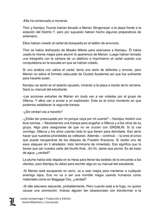 Lestat Lamperouge | Traducción y Edición. 
Kaiserofdarkness | Corrección 
-Ella ha comenzado a moverse. 
Thor y Kamijou Touma habían llevado a Marian Slingeneyer a la plaza frente a la estación del Distrito 7, pero por supuesto habían hecho algunos preparativos de antemano. 
Ellos habían creado el cartel de búsqueda en el tablón de anuncios. 
Thor se había disfrazado de Misaka Mikoto para acercarse a Kamijou. Él había usado la misma magia para asumir la apariencia de Marian. Luego habían tomado una fotografía con la cámara de un teléfono e imprimieron el cartel usando una computadora en la escuela en que se habían colado. 
Si uno analiza con calma el cartel, tenía una serie de defectos y errores, pero Marian no sabía el formato adecuado de Ciudad Academia así que fue suficiente para hacerla sudar. 
Kamijou se sentó en el asiento opuesto, mirando a la plaza a través de la ventana. Sacó su manual del estudiante. 
-Las acciones extrañas de Marian sin duda van a ser notadas por el grupo de Ollerus. Y ellos van a enviar a un explorador. Este es el único momento en que podemos establecer la segunda trampa. 
-¿De verdad vas a hacerlo? 
-¿Estás tan preocupado por mí porque vaya por mi cuenta? – Kamijou mostró una leve sonrisa. – Necesitamos una trampa para engañar a Ollerus y a los otros de su grupo. Algo para asegurarse de que no se crucen con GREMLIN. Si tú vas conmigo, Ollerus y los otros usarían todo lo que tienen para derrotarte. Eso sería hacer que nuestras prioridades se voltearan. Además – continuó. – tú eres el único que puede recuperarse de los ataques de Fraulein Kreutune. Si recibo uno de esos ataques sin ti alrededor, todo terminaría de inmediato. Eso significa que tú tienes que ser nuestra carta del triunfo final…En fin, dame esa pluma. Es de base de agua, ¿verdad? 
La pluma había sido dejada en la mesa para llenar las tarjetas de la encuesta a los clientes, pero Kamijou la utilizó para escribir algo en su manual del estudiante. 
-Si Marian está escapando en serio, va a usar magia para mantener a cualquier enemigo lejos. Eso no va a ser una horrible magia usando humanos como materiales como en Baggage City, ¿verdad? 
-Si ella estuviera atacando, probablemente. Pero cuando está a la fuga, no quiere causar una conmoción. Incluso alguien tan obsesionado con transformar a la  