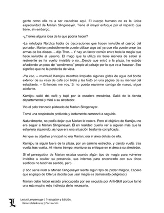 Lestat Lamperouge | Traducción y Edición. 
Kaiserofdarkness | Corrección 
gente como ella va a ser cauteloso aquí. El cuerpo humano no es la única especialidad de Marian Slingeneyer. Tiene el mayor enfoque por el impacto que tiene, sin embargo. 
-¿Tienes alguna idea de lo que podría hacer? 
-La mitología Nórdica habla de decoraciones que hacen invisible el cuerpo del portador. Marian probablemente puede utilizar algo así ya que ella puede crear las armas de los dioses. – dijo Thor. – Y hay un factor común entre toda la magia que hace invisible al usuario. El mago que la utiliza no tiene manera de saber si realmente se ha vuelto invisible o no…Desde que entró a la plaza, he estado añadiendo un poco de “condimento” propio al paisaje por lo que va a fracasar. Eso significa que no la perderás de vista. 
-Ya veo. – murmuró Kamijou mientras limpiaba algunas gotas de agua del borde exterior de su vaso de café con hielo y las frotó en una página de su manual del estudiante. – Entonces me voy. Si no puedo reunirme contigo de nuevo, sigue adelante. 
Kamijou salió del café y bajó por la escalera mecánica. Salió de la tienda departamental y miró a su alrededor. 
Vio el pelo trenzado plateado de Marian Slingeneyer. 
Tomó una respiración profunda y lentamente comenzó a seguirla. 
Naturalmente, no podía dejar que Marian lo notara. Pero el objetivo de Kamijou no era seguir a Marian Slingeneyer. Él en realidad quería ver a alguien más que la estuviera siguiendo, así que era una situación bastante complicada. 
Así que su objetivo principal no era Marian; era el área detrás de ella. 
Kamijou la siguió fuera de la plaza, por un camino estrecho, y dando vuelta tras vuelta tras vuelta. Al mismo tiempo, mantuvo su enfoque en el área a su alrededor. 
Si el perseguidor de Marian estaba usando algún tipo de magia para volverse invisible u ocultar su presencia, sus intentos para encontrarlo con sus cinco sentidos no tendrían sentido, pero… 
(Todo sería inútil si Marian Slingeneyer siente algún tipo de poder mágico. Espero que el grupo de Ollerus decida que usar magia es demasiado peligroso.) 
Marian debe haber estado preocupada por ser seguida por Anti-Skill porque tomó una ruta mucho más indirecta de lo necesario.  