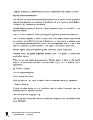 Lestat Lamperouge | Traducción y Edición. 
Kaiserofdarkness | Corrección 
Después de algunas vueltas innecesarias más, los hombros de Kamijou saltaron. 
Algo no parecía del todo bien. 
Fue después de haber doblado la siguiente esquina que se dio cuenta que era la cubierta transparente que protegía el contenido de una máquina expendedora. Había visto algo reflejado en la cubierta. 
Kamijou dejó de perseguir a Marian, abrió la puerta trasera de un edificio, y se deslizó al interior. 
Cerró la puerta en silencio y escuchó los pasos regulares que venían del exterior. 
Con la espalda pegada a la pared, Kamijou miró a una mesa cercana. Los puestos y escenarios para el Ichihanaransai se hacían en los terrenos de la escuela, pero las tiendas normales también harían decoraciones especiales para la ocasión. Por eso debe haber sido que la mesa tenía una caja de herramientas sobre ella. 
Kamijou agarró un taladro eléctrico que se parecía un poco a una pistola. 
Mientras tanto, los pasos regulares pasaron junto a la puerta y continuaron siguiendo a Marian. 
Antes de que los pasos desaparecieran, Kamijou cogió el pomo de la puerta trasera. Lentamente giró el pomo para no hacer ningún ruido y abrió la puerta ligeramente. 
Se asomó al exterior. 
Vio una pequeña espalda. 
Vio un familiar pelo rubio. 
Vio a alguien que Thor había nombrado como un miembro del grupo de Ollerus. 
-…Leivinia Birdway… 
A pesar de saber de que era una posibilidad, verla en realidad de nuevo trajo una extraña presión al pecho de Kamijou. 
Las islas de Hawái. Baggage City. 
Ella era de las otras causas de esos incidentes aunque no una causa tan directa como GREMLIN.  