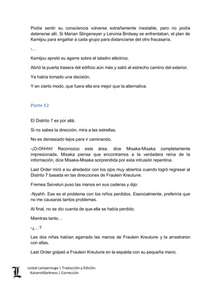 Lestat Lamperouge | Traducción y Edición. 
Kaiserofdarkness | Corrección 
Podía sentir su consciencia volverse extrañamente inestable, pero no podía detenerse allí. Si Marian Slingeneyer y Leivinia Birdway se enfrentaban, el plan de Kamijou para engañar a cada grupo para distanciarse del otro fracasaría. 
-… 
Kamijou apretó su agarre sobre el taladro eléctrico. 
Abrió la puerta trasera del edificio aún más y salió al estrecho camino del exterior. 
Ya había tomado una decisión. 
Y en cierto modo, que fuera ella era mejor que la alternativa. 
Parte 12 
El Distrito 7 es por allá. 
Si no sabes la dirección, mira a las estrellas. 
No es demasiado lejos para ir caminando. 
-¡O-Ohhhh! Reconozco esta área, dice Misaka-Misaka completamente impresionada. Misaka piensa que encontramos a la verdadera reina de la información, dice Misaka-Misaka sorprendida por esta intrusión repentina. 
Last Order miró a su alrededor con los ojos muy abiertos cuando logró regresar al Distrito 7 basada en las direcciones de Fraulein Kreutune. 
Fremea Seivelun puso las manos en sus caderas y dijo: 
-Nyahh. Ese es el problema con los niños perdidos. Esencialmente, preferiría que no me causaras tantos problemas. 
Al final, no se dio cuenta de que ella se había perdido. 
Mientras tanto… 
-¿…? 
Las dos niñas habían agarrado las manos de Fraulein Kreutune y la arrastraron con ellas. 
Last Order golpeó a Fraulein Kreutune en la espalda con su pequeña mano.  