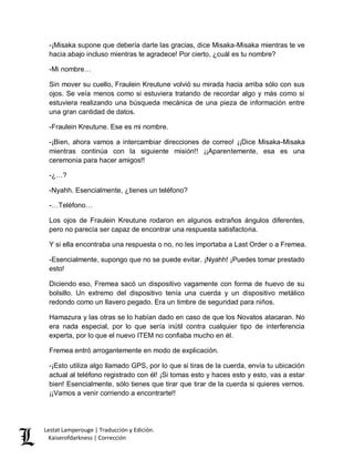 Lestat Lamperouge | Traducción y Edición. 
Kaiserofdarkness | Corrección 
-¡Misaka supone que debería darte las gracias, dice Misaka-Misaka mientras te ve hacia abajo incluso mientras te agradece! Por cierto, ¿cuál es tu nombre? 
-Mi nombre… 
Sin mover su cuello, Fraulein Kreutune volvió su mirada hacia arriba sólo con sus ojos. Se veía menos como si estuviera tratando de recordar algo y más como si estuviera realizando una búsqueda mecánica de una pieza de información entre una gran cantidad de datos. 
-Fraulein Kreutune. Ese es mi nombre. 
-¡Bien, ahora vamos a intercambiar direcciones de correo! ¡¡Dice Misaka-Misaka mientras continúa con la siguiente misión!! ¡¡Aparentemente, esa es una ceremonia para hacer amigos!! 
-¿…? 
-Nyahh. Esencialmente, ¿tienes un teléfono? 
-…Teléfono… 
Los ojos de Fraulein Kreutune rodaron en algunos extraños ángulos diferentes, pero no parecía ser capaz de encontrar una respuesta satisfactoria. 
Y si ella encontraba una respuesta o no, no les importaba a Last Order o a Fremea. 
-Esencialmente, supongo que no se puede evitar. ¡Nyahh! ¡Puedes tomar prestado esto! 
Diciendo eso, Fremea sacó un dispositivo vagamente con forma de huevo de su bolsillo. Un extremo del dispositivo tenía una cuerda y un dispositivo metálico redondo como un llavero pegado. Era un timbre de seguridad para niños. 
Hamazura y las otras se lo habían dado en caso de que los Novatos atacaran. No era nada especial, por lo que sería inútil contra cualquier tipo de interferencia experta, por lo que el nuevo ITEM no confiaba mucho en él. 
Fremea entró arrogantemente en modo de explicación. 
-¡Esto utiliza algo llamado GPS, por lo que si tiras de la cuerda, envía tu ubicación actual al teléfono registrado con él! ¡Si tomas esto y haces esto y esto, vas a estar bien! Esencialmente, sólo tienes que tirar que tirar de la cuerda si quieres vernos. ¡¡Vamos a venir corriendo a encontrarte!!  