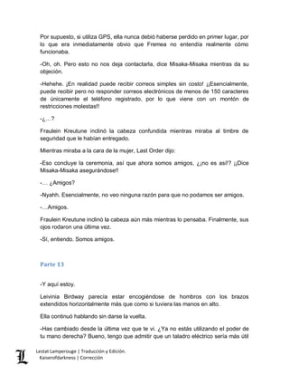 Lestat Lamperouge | Traducción y Edición. 
Kaiserofdarkness | Corrección 
Por supuesto, si utiliza GPS, ella nunca debió haberse perdido en primer lugar, por lo que era inmediatamente obvio que Fremea no entendía realmente cómo funcionaba. 
-Oh, oh. Pero esto no nos deja contactarla, dice Misaka-Misaka mientras da su objeción. 
-Hehehe. ¡En realidad puede recibir correos simples sin costo! ¡¡Esencialmente, puede recibir pero no responder correos electrónicos de menos de 150 caracteres de únicamente el teléfono registrado, por lo que viene con un montón de restricciones molestas!! 
-¿…? 
Fraulein Kreutune inclinó la cabeza confundida mientras miraba al timbre de seguridad que le habían entregado. 
Mientras miraba a la cara de la mujer, Last Order dijo: 
-Eso concluye la ceremonia, así que ahora somos amigos, ¿¡no es así!? ¡¡Dice Misaka-Misaka asegurándose!! 
-… ¿Amigos? 
-Nyahh. Esencialmente, no veo ninguna razón para que no podamos ser amigos. 
-…Amigos. 
Fraulein Kreutune inclinó la cabeza aún más mientras lo pensaba. Finalmente, sus ojos rodaron una última vez. 
-Sí, entiendo. Somos amigos. 
Parte 13 
-Y aquí estoy. 
Leivinia Birdway parecía estar encogiéndose de hombros con los brazos extendidos horizontalmente más que como si tuviera las manos en alto. 
Ella continuó hablando sin darse la vuelta. 
-Has cambiado desde la última vez que te vi. ¿Ya no estás utilizando el poder de tu mano derecha? Bueno, tengo que admitir que un taladro eléctrico sería más útil  