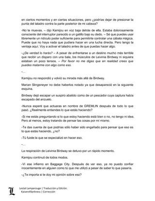 Lestat Lamperouge | Traducción y Edición. 
Kaiserofdarkness | Corrección 
en ciertos momentos y en ciertas situaciones, pero ¿podrías dejar de presionar la punta del taladro contra la parte posterior de mi cabeza? 
-No te muevas. – dijo Kamijou en voz baja detrás de ella. Estaba dolorosamente consciente del interruptor parecido a un gatillo bajo su dedo. – Sé que puedes usar libremente un ridículo poder suficiente para permitirte controlar una cábala mágica. Puede que no haya nada que pudiera hacer en una lucha directa. Pero tengo la ventaja aquí. Voy a activar el taladro antes de que puedas hacer algo. 
-¿De verdad lo harás? – A pesar de enfrentarse a un destino mucho más terrible que recibir un disparo con una bala, los músculos de Leivinia Birdway ni siquiera estaban un poco tensos. – Por favor no me digas que en realidad crees que puedes matarme con algo como eso. 
-… 
Kamijou no respondió y volvió su mirada más allá de Birdway. 
Marian Slingeneyer no debe haberlos notado ya que desapareció en la siguiente esquina. 
Birdway dejó escapar un suspiro abatido como de un pescador cuya captura había escapado del anzuelo. 
-Nunca esperé que actuaras en nombre de GREMLIN después de todo lo que pasó. ¿Realmente entiendes lo que estás haciendo? 
-Si me estás preguntando si lo que estoy haciendo está bien o no, no tengo ni idea. Pero al menos, estoy tratando de pensar las cosas por mí mismo. 
-Te das cuenta de que podrías sólo haber sido engañado para pensar que eso es lo que estás haciendo, ¿no? 
-Tú fuiste la que se especializó en hacer eso. 
-… 
La respiración de Leivinia Birdway se detuvo por un rápido momento. 
Kamijou continuó de todos modos. 
-Vi ese infierno en Baggage City. Después de ver eso, ya no puedo confiar inocentemente en alguien como tú que me utilizó a pesar de saber lo que pasaría. 
-¿Te importa si te doy mi opinión sobre eso?  