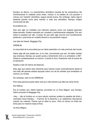 Lestat Lamperouge | Traducción y Edición. 
Kaiserofdarkness | Corrección 
Kamijou se detuvo. La característica atmósfera inquieta de los preparativos del Ichihanaransai lo rodeaba como antes. Incluso si se trataba de una peculiar o incluso una “extraña” atmósfera, seguía siendo buena. Sin embargo, había algo lo bastante grande como para mandar a volar esa atmósfera. Kamijou estaba convencido de ello. 
El problema era… 
Que ese algo no irradiaba una intención asesina como una espada japonesa desenvainada. Estaba mezclado por completo y perfectamente adaptado. Por eso todos lo pasaban por alto. A pesar de que este algo enorme era increíblemente poderoso y acercarse sin cuidado llevaría a una perdición segura. 
Las islas de Hawaii, Baggage City. 
GREMLIN. 
La oscuridad de la oscuridad que se había extendido a lo más profundo del mundo. 
Había algo allí que estaba tan, si no más, concentrado que eso. Al haber sentido esa amenaza, Kamijou se quedó quieto y lentamente miró a su alrededor a 360°. Observó cuidadosamente su entorno. Cuando lo hizo, finalmente notó la fuente de la sensación. 
Estaba a sólo 30 metros de distancia. 
Este algo que habría sido suficiente para hacerlo sudar incómodamente desde el otro lado del planeta estaba apoyado sobre uno de los árboles que bordeaban el camino y lo miraba. 
Sin embargo, esto no era GREMLIN. 
Pero esta persona puede haber sido aun más extraña que ellos de cierta forma. 
Era Ollerus. 
Era el hombre que “debió haberse convertido en un Dios Mágico” que Kamijou había conocido en Baggage City. 
-Hey. – dijo el hombre en un leve saludo mientras quitaba la espalda del árbol y caminaba hacia Kamijou. – Fiamma de la Derecha y yo estábamos discutiendo cuándo me notarías. Parece que le debo la cena…Pero al menos no fuiste tan tonto para no notarme hasta el final. 
Un Dios Mágico.  