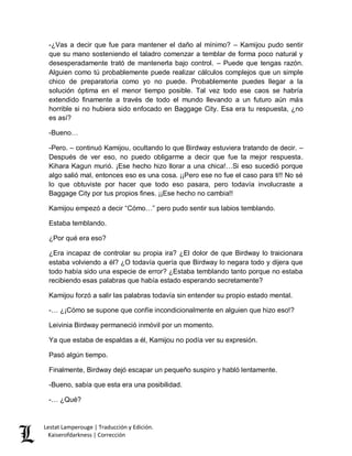 Lestat Lamperouge | Traducción y Edición. 
Kaiserofdarkness | Corrección 
-¿Vas a decir que fue para mantener el daño al mínimo? – Kamijou pudo sentir que su mano sosteniendo el taladro comenzar a temblar de forma poco natural y desesperadamente trató de mantenerla bajo control. – Puede que tengas razón. Alguien como tú probablemente puede realizar cálculos complejos que un simple chico de preparatoria como yo no puede. Probablemente puedes llegar a la solución óptima en el menor tiempo posible. Tal vez todo ese caos se habría extendido finamente a través de todo el mundo llevando a un futuro aún más horrible si no hubiera sido enfocado en Baggage City. Esa era tu respuesta, ¿no es así? 
-Bueno… 
-Pero. – continuó Kamijou, ocultando lo que Birdway estuviera tratando de decir. – Después de ver eso, no puedo obligarme a decir que fue la mejor respuesta. Kihara Kagun murió. ¡Ese hecho hizo llorar a una chica!…Si eso sucedió porque algo salió mal, entonces eso es una cosa. ¡¡Pero ese no fue el caso para ti!! No sé lo que obtuviste por hacer que todo eso pasara, pero todavía involucraste a Baggage City por tus propios fines. ¡¡Ese hecho no cambia!! 
Kamijou empezó a decir “Cómo…” pero pudo sentir sus labios temblando. 
Estaba temblando. 
¿Por qué era eso? 
¿Era incapaz de controlar su propia ira? ¿El dolor de que Birdway lo traicionara estaba volviendo a él? ¿O todavía quería que Birdway lo negara todo y dijera que todo había sido una especie de error? ¿Estaba temblando tanto porque no estaba recibiendo esas palabras que había estado esperando secretamente? 
Kamijou forzó a salir las palabras todavía sin entender su propio estado mental. 
-… ¿¡Cómo se supone que confíe incondicionalmente en alguien que hizo eso!? 
Leivinia Birdway permaneció inmóvil por un momento. 
Ya que estaba de espaldas a él, Kamijou no podía ver su expresión. 
Pasó algún tiempo. 
Finalmente, Birdway dejó escapar un pequeño suspiro y habló lentamente. 
-Bueno, sabía que esta era una posibilidad. 
-… ¿Qué?  