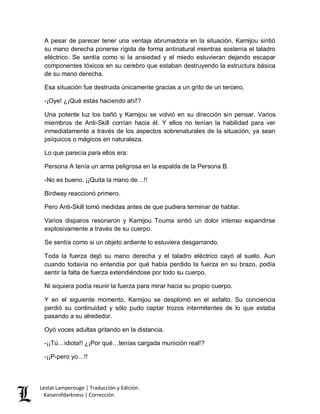 Lestat Lamperouge | Traducción y Edición. 
Kaiserofdarkness | Corrección 
A pesar de parecer tener una ventaja abrumadora en la situación, Kamijou sintió su mano derecha ponerse rígida de forma antinatural mientras sostenía el taladro eléctrico. Se sentía como si la ansiedad y el miedo estuvieran dejando escapar componentes tóxicos en su cerebro que estaban destruyendo la estructura básica de su mano derecha. 
Esa situación fue destruida únicamente gracias a un grito de un tercero. 
-¡Oye! ¿¡Qué estás haciendo ahí!? 
Una potente luz los bañó y Kamijou se volvió en su dirección sin pensar. Varios miembros de Anti-Skill corrían hacia él. Y ellos no tenían la habilidad para ver inmediatamente a través de los aspectos sobrenaturales de la situación, ya sean psíquicos o mágicos en naturaleza. 
Lo que parecía para ellos era: 
Persona A tenía un arma peligrosa en la espalda de la Persona B. 
-No es bueno. ¡¡Quita la mano de…!! 
Birdway reaccionó primero. 
Pero Anti-Skill tomó medidas antes de que pudiera terminar de hablar. 
Varios disparos resonaron y Kamijou Touma sintió un dolor intenso expandirse explosivamente a través de su cuerpo. 
Se sentía como si un objeto ardiente lo estuviera desgarrando. 
Toda la fuerza dejó su mano derecha y el taladro eléctrico cayó al suelo. Aun cuando todavía no entendía por qué había perdido la fuerza en su brazo, podía sentir la falta de fuerza extendiéndose por todo su cuerpo. 
Ni siquiera podía reunir la fuerza para mirar hacia su propio cuerpo. 
Y en el siguiente momento, Kamijou se desplomó en el asfalto. Su conciencia perdió su continuidad y sólo pudo captar trozos intermitentes de lo que estaba pasando a su alrededor. 
Oyó voces adultas gritando en la distancia. 
-¡¡Tú…idiota!! ¿¡Por qué…tenías cargada munición real!? 
-¡¡P-pero yo…!!  