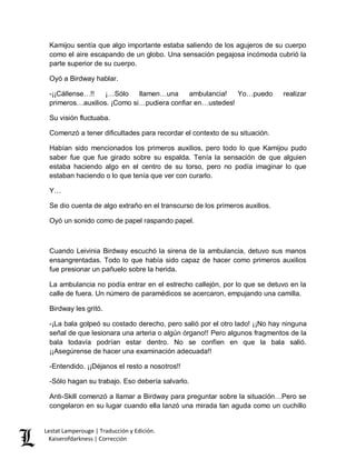Lestat Lamperouge | Traducción y Edición. 
Kaiserofdarkness | Corrección 
Kamijou sentía que algo importante estaba saliendo de los agujeros de su cuerpo como el aire escapando de un globo. Una sensación pegajosa incómoda cubrió la parte superior de su cuerpo. 
Oyó a Birdway hablar. 
-¡¡Cállense…!! ¡…Sólo llamen…una ambulancia! Yo…puedo realizar primeros…auxilios. ¡Como si…pudiera confiar en…ustedes! 
Su visión fluctuaba. 
Comenzó a tener dificultades para recordar el contexto de su situación. 
Habían sido mencionados los primeros auxilios, pero todo lo que Kamijou pudo saber fue que fue girado sobre su espalda. Tenía la sensación de que alguien estaba haciendo algo en el centro de su torso, pero no podía imaginar lo que estaban haciendo o lo que tenía que ver con curarlo. 
Y… 
Se dio cuenta de algo extraño en el transcurso de los primeros auxilios. 
Oyó un sonido como de papel raspando papel. 
Cuando Leivinia Birdway escuchó la sirena de la ambulancia, detuvo sus manos ensangrentadas. Todo lo que había sido capaz de hacer como primeros auxilios fue presionar un pañuelo sobre la herida. 
La ambulancia no podía entrar en el estrecho callejón, por lo que se detuvo en la calle de fuera. Un número de paramédicos se acercaron, empujando una camilla. 
Birdway les gritó. 
-¡La bala golpeó su costado derecho, pero salió por el otro lado! ¡¡No hay ninguna señal de que lesionara una arteria o algún órgano!! Pero algunos fragmentos de la bala todavía podrían estar dentro. No se confíen en que la bala salió. ¡¡Asegúrense de hacer una examinación adecuada!! 
-Entendido. ¡¡Déjanos el resto a nosotros!! 
-Sólo hagan su trabajo. Eso debería salvarlo. 
Anti-Skill comenzó a llamar a Birdway para preguntar sobre la situación…Pero se congelaron en su lugar cuando ella lanzó una mirada tan aguda como un cuchillo  