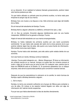 Lestat Lamperouge | Traducción y Edición. 
Kaiserofdarkness | Corrección 
en su dirección. Si en realidad la hubieran llamado groseramente, podrían haber sido hechos pedazos por ella. 
Ya que había utilizado su pañuelo para los primeros auxilios, no tenía nada para limpiarse la sangre roja de sus manos. 
Birdway hizo una mueca y se dispuso a irse. Sólo entonces sacó algo del bolsillo de su falda. 
Era el manual del estudiante de Kamijou Touma. 
Birdway llamó a alguien utilizando su teléfono, entrecerró los ojos, y dijo: 
-Sí, sí. Eso es correcto. Encontré algunas interferencias pero de una fuente inesperada. GREMLIN se ha ganado a Kamijou Touma. 
Hojeó el manual del estudiante con sus manos ensangrentadas. 
Birdway no había realizado los primeros auxilios por una razón puramente sentimental. Ya que había sido sacada del rastro de la única persona de la que podrían obtener algún tipo de pista, ella quería una nueva fuente de información. Ella también tenía esa razón lógica. 
Kamijou Touma había sido derrotado, pero ella sabía quién estaba detrás de sus acciones. 
Con ese hecho en mente, Birdway continuó hablando. 
-Kamijou Touma está trabajando con…Marian Slingeneyer. Él tiene su información de contacto escrita en su manual. Aunque no puedo leer los números porque el sudor o algo así ha hecho que se corra la tinta. En cualquier caso, parece que la base de GREMLIN está en el Distrito 12. Si queremos aplastarlos con un ataque sorpresa, esta sería la oportunidad perfecta para concentrar nuestras fuerzas. 
Después de que los paramédicos lo colocaron en la camilla, la visión borrosa de Kamijou captó a Birdway llamando a alguien. 
(…Se lo creyó.) 
Kamijou no tenía una conexión suficiente con el grupo de Ollerus para contactar a uno de ellos. Eh incluso si de repente hubiera llegado con ellos con algo de información útil, habrían tenido sospechas. 
Fue por eso que había abandonado la idea de decirles directamente.  