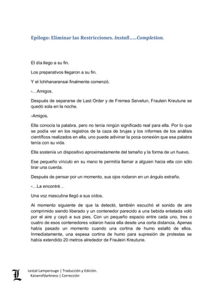 Lestat Lamperouge | Traducción y Edición. 
Kaiserofdarkness | Corrección 
Epílogo: Eliminar las Restricciones. Install……Completion. 
El día llego a su fin. 
Los preparativos llegaron a su fin. 
Y el Ichihanaransai finalmente comenzó. 
-…Amigos. 
Después de separarse de Last Order y de Fremea Seivelun, Fraulein Kreutune se quedó sola en la noche. 
-Amigos. 
Ella conocía la palabra, pero no tenía ningún significado real para ella. Por lo que se podía ver en los registros de la caza de brujas y los informes de los análisis científicos realizados en ella, uno puede adivinar la poca conexión que esa palabra tenía con su vida. 
Ella sostenía un dispositivo aproximadamente del tamaño y la forma de un huevo. 
Ese pequeño vínculo en su mano le permitía llamar a alguien hacia ella con sólo tirar una cuerda. 
Después de pensar por un momento, sus ojos rodaron en un ángulo extraño. 
-…La encontré… 
Una voz masculina llegó a sus oídos. 
Al momento siguiente de que la detectó, también escuchó el sonido de aire comprimido siendo liberado y un contenedor parecido a una bebida enlatada voló por el aire y cayó a sus pies. Con un pequeño espacio entre cada uno, tres o cuatro de esos contenedores volaron hacia ella desde una corta distancia. Apenas había pasado un momento cuando una cortina de humo estalló de ellos. Inmediatamente, una espesa cortina de humo para supresión de protestas se había extendido 20 metros alrededor de Fraulein Kreutune.  