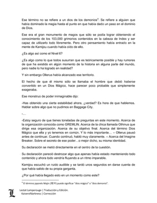 Lestat Lamperouge | Traducción y Edición. 
Kaiserofdarkness | Corrección 
Ese término no se refiere a un dios de los demonios4. Se refiere a alguien que había dominado la magia hasta el punto en que había dado un paso en el dominio de Dios. Ese era el gran monumento de magos que sólo se podía lograr obteniendo el conocimiento de los 103,000 grimorios contenidos en la cabeza de Index y ser capaz de utilizarlo todo libremente. Pero otro pensamiento había entrado en la mente de Kamijou cuando había oído de ello. ¿Es algo así como el Nivel 6? ¿Es algo como lo que todos susurran que es teóricamente posible y hay rumores de que ha existido en algún momento de la historia en alguna parte del mundo, pero nadie lo ha logrado en realidad? Y sin embargo Ollerus había alcanzado ese territorio. El hecho de que él mismo sólo se llamaba el hombre que debió haberse convertido en un Dios Mágico, hace parecer poco probable que simplemente exageraba. Ese monstruo de poder inimaginable dijo: -Has obtenido una cierta estabilidad ahora, ¿verdad? Es hora de que hablemos. Hablar sobre algo que no pudimos en Baggage City. -… -Estoy seguro de que tienes toneladas de preguntas en este momento. Acerca de la organización conocida como GREMLIN. Acerca de la chica llamada Othinus que dirige esa organización. Acerca de su objetivo final. Acerca del término Dios Mágico que ella y yo tenemos en común. Y lo más importante… – Ollerus pausó antes de continuar. Cuando continuó, habló muy claramente. – Acerca del Imagine Breaker. Sobre el secreto de ese poder…o mejor dicho, su misma identidad. Su declaración se metió directamente en el centro de la cuestión. Su declaración pareció destrozar algo que apenas había estado manteniendo todo contenido y ahora todo vendría fluyendo a un ritmo imparable. Kamijou escuchó un ruido audible y se tardó unos segundos en darse cuenta de que había salido de su propia garganta. 
¿Por qué había llegado esto en un momento como este? 
4 El término japonés Majin (魔神) puede significar “dios mágico” o “dios demonio”.  