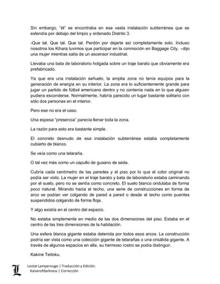 Lestat Lamperouge | Traducción y Edición. 
Kaiserofdarkness | Corrección 
Sin embargo, “él” se encontraba en esa vasta instalación subterránea que se extendía por debajo del limpio y ordenado Distrito 3. 
-Que tal. Que tal. Que tal. Perdón por dejarte así completamente solo. Incluso nosotros los Kihara tuvimos que participar en la conmoción en Baggage City. –dijo una mujer mientras salía de un ascensor industrial. 
Llevaba una bata de laboratorio holgada sobre un traje barato que obviamente era prefabricado. 
Ya que era una instalación señuelo, la amplia zona no tenía equipos para la generación de energía en su interior. La zona era lo suficientemente grande para jugar un partido de fútbol americano dentro y no contenía nada en lo que alguien pudiera esconderse. Normalmente, habría parecido un lugar bastante solitario con sólo dos personas en el interior. 
Pero ese no era el caso. 
Una espesa “presencia” parecía llenar toda la zona. 
La razón para esto era bastante simple. 
El concreto desnudo de esa instalación subterránea estaba completamente cubierto de blanco. 
Se veía como una telaraña. 
O tal vez más como un capullo de gusano de seda. 
Cubría cada centímetro de las paredes y el piso por lo que el color original no podía ser visto. La mujer en el traje barato y bata de laboratorio estaba caminando por el suelo, pero no se sentía como concreto. El suelo blanco ondulaba de forma poco natural. Mirando hacia el techo, una serie de construcciones en forma de arco se podían ver colgando de pared a pared o desde el techo como puentes suspendidos colgando de forma floja. 
Y algo existía en el centro del espacio. 
No estaba simplemente en medio de las dos dimensiones del piso. Estaba en el centro de las tres dimensiones de la habitación. 
Una esfera blanca gigante estaba detenida por todos esos arcos. La construcción podría ser vista como una colección gigante de telarañas o una crisálida gigante. A través de algunos espacios en ella, su hermoso rostro se podía distinguir. 
Kakine Teitoku.  