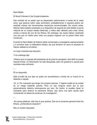Lestat Lamperouge | Traducción y Edición. 
Kaiserofdarkness | Corrección 
Dark Matter. 
El Nivel 5 Número 2 de Ciudad Academia. 
Ese símbolo de su poder que se dispersaba caóticamente a través de la vasta zona, que parecía cubrir cada centímetro, probablemente ni siquiera podría ser arañado incluso con herramientas mecánicas convencionales. No mucho antes, Kakine había estado conectado a un dispositivo de soporte de vida debido a que la mayoría de su cuerpo estaba destruida, y había sido utilizado para crear varias armas a manos de uno de los Kihara. Sin embargo, las cosas habían cambiado una vez que un medio para crear sus propios órganos con su poder había sido construido. 
Cuando la Dark Matter de Kakine había comenzado a propagarse explosivamente y a envolver todo un laboratorio Kihara, los que tomaron en serio la situación lo habían sellado en el interior. 
La mujer entiende esa situación. 
Y sin embargo dijo: 
-Parece que un juguete del presidente de la junta ha escapado. Anti-Skill no puede hacerle frente. La información ha sido bloqueada, pero me gustaría tu ayuda para controlar esta confusión. 
-… 
Él no respondió. 
Sólo el brillo de sus ojos se podía ver asomándose a través de un hueco en la telaraña o capullo. 
-Sí, sí. Por supuesto que tengo mis propias razones. Y dejarte suelto en la ciudad es un riesgo bastante grande. Pero no veo ninguna razón por la que personalmente debería preocuparme por eso. De hecho, si puedes hacer lo suficiente para destruir el escenario Kihara, eso sería una gran ayuda para incrementar mi deseo de continuar mi investigación. 
-… 
-En pocas palabras, sólo haz lo que quieras. Ese es el consenso general entre los Kihara. ¿Entiendes la situación? 
Ella no recibió respuesta.  