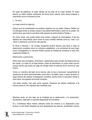 Lestat Lamperouge | Traducción y Edición. 
Kaiserofdarkness | Corrección 
En lugar de palabras, el suelo debajo de los pies de la mujer tembló. El suelo blanco ya había estado ondulando de forma poco natural, pero ahora empezó a retorcerse como si emulara al mar. 
(…Ya veo.) 
La mujer sonrió en silencio. 
(Ahora que ha remplazado sus propios órganos con su poder, Kakine Teitoku ya no distingue entre su propio cuerpo y las partes fabricadas a partir de su poder. Se podría decir que todo lo que llena este espacio es ahora Kakine Teitoku.) 
En cierto modo, eso puede haber sido similar a adquirir la inmortalidad. O tal vez debería ser interpretado como tomar la cosa invisible referida como su “vida” o su “alma” y diluirla en una forma más grande. 
El Nivel 5 Número 1 de Ciudad Academia podría decirse que lleva a cabo la destrucción completa como un individuo establecido, y la curiosidad de esa mujer como investigadora no conocía límites cuando se trataba de comparar a esos dos superiores Niveles 5. 
Destrucción y producción. 
Entre esos dos conceptos, el Número 1 gobernaba sobre el lado de destrucción de las cosas. La mujer en el traje barato y bata de laboratorio no pudo evitar sonreír porque sentía que podía ver algo de verdad sobre la esencia de la ciencia en ese hecho. 
Como un miembro del lado de la ciencia, ella no iba a reconocer casualmente la existencia de seres sobrenaturales como dios o el diablo, pero a veces durante su larga historia de realizar investigación científica, sentía como si estuviera viendo a dios hacer una especie de broma morbosa. 
-De todos modos, haz esto como quieras. Nosotros los Kihara recibimos a la ciencia como tú. Sin importar qué resultado trae. 
Mientras tanto, el otro lado de la dualidad de la destrucción y la producción, Accelerator, dejó salir un gruñido disgustado de sus labios. 
Él y Yoshikawa Kikyo habían utilizado todos los medios a su disposición para buscar a Last Order después de que desapareció de repente. Accelerator incluso  