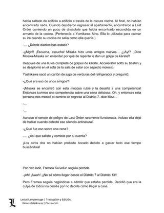 Lestat Lamperouge | Traducción y Edición. 
Kaiserofdarkness | Corrección 
había saltado de edificio a edificio a través de la oscura noche. Al final, no habían encontrado nada. Cuando decidieron regresar al apartamento, encontraron a Last Order comiendo un poco de chocolate que había encontrado escondido en un armario de la cocina. (Pertenecía a Yomikawa Aiho. Ella lo utilizaba para calmar su ira cuando su cocina no salía como ella quería.) 
-… ¿Dónde diablos has estado? 
-¡¡Mgh!! ¡Escucha, escucha! Misaka hizo unos amigos nuevos… ¿¡Ay!? ¡¡Dice Misaka-Misaka sin entender por qué de repente le dan un golpe de kárate!! 
Después de una lluvia completa de golpes de kárate, Accelerator soltó su bastón y se desplomó en el sofá de la sala de estar con aspecto molesto. 
Yoshikawa sacó un cartón de jugo de verduras del refrigerador y preguntó: 
-¿Qué era eso de unos amigos? 
-¡Misaka se encontró con esta mocosa rubia y la desafió a una competencia! Entonces tuvimos una competencia sobre una cena deliciosa. Oh, y entonces esta persona nos mostró el camino de regreso al Distrito 7, dice Misa… 
-… 
-… 
Aunque el sensor de peligro de Last Order raramente funcionaba, incluso ella dejó de hablar cuando detectó ese silencio antinatural. 
-¿Qué fue eso sobre una cena? 
-… ¿Así que saliste y comiste por tu cuenta? 
¡Los otros dos no habían probado bocado debido a gastar todo ese tiempo buscándola! 
Por otro lado, Fremea Seivelun seguía perdida. 
-¡Ah! ¡Awah! ¡¡No sé cómo llegar desde el Distrito 7 al Distrito 13!! 
Pero Fremea seguía negándose a admitir que estaba perdida. Decidió que era la culpa de todos los demás por no decirle cómo llegar a casa.  