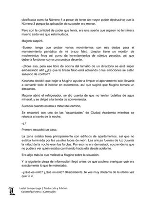 Lestat Lamperouge | Traducción y Edición. 
Kaiserofdarkness | Corrección 
clasificada como la Número 4 a pesar de tener un mayor poder destructivo que la Número 3 porque la aplicación de su poder era menor. 
Pero con la cantidad de poder que tenía, era una suerte que alguien no terminara muerto cada vez que estornudaba. 
Mugino suspiró. 
-Bueno, tengo que probar varios movimientos con mis dedos para el mantenimiento periódico de mi brazo falso. Limpiar tiene un montón de movimientos finos así como de levantamientos de objetos pesados, así que debería funcionar como una prueba decente. 
-¡Dices eso, pero ese libro de cocina del tamaño de un directorio se está súper embarrando allí! ¿¡Es que tú brazo falso está actuando o tus emociones se están saliendo de control!? 
Kinuhata decidió que dejar a Mugino ayudar a limpiar el apartamento sólo llevaría a convertir todo el interior en escombros, así que sugirió que Mugino tomara un descanso. 
Mugino abrió el refrigerador, se dio cuenta de que no tenían botellas de agua mineral, y se dirigió a la tienda de conveniencia. 
Sucedió cuando estaba a mitad del camino. 
Se encontró con una de las “oscuridades” de Ciudad Academia mientras se retorcía a través de la noche. 
-¿? 
Primero escuchó un paso. 
La zona estaba llena principalmente con edificios de apartamentos, así que no estaba iluminada por las usuales luces de neón. Las únicas fuentes de luz durante la mitad de la noche eran las farolas. Por eso no era demasiado sorprendente que no pudiera ver quién estaba caminando hacia ella desde adelante. 
Era algo más lo que molestó a Mugino sobre la situación. 
Y la siguiente pieza de información llegó antes de que pudiera averiguar qué era exactamente lo que le molestaba. 
-¿Qué es esto? ¿Qué es esto? Básicamente, te ves muy diferente de la última vez que te vi.  