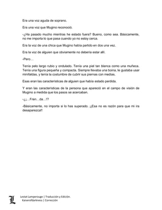 Lestat Lamperouge | Traducción y Edición. 
Kaiserofdarkness | Corrección 
Era una voz aguda de soprano. Era una voz que Mugino reconoció. -¿Ha pasado mucho mientras he estado fuera? Bueno, como sea. Básicamente, no me importa lo que pasa cuando yo no estoy cerca. Era la voz de una chica que Mugino había partido en dos una vez. Era la voz de alguien que obviamente no debería estar allí. -Pero… Tenía pelo largo rubio y ondulado. Tenía una piel tan blanca como una muñeca. Tenía una figura pequeña y compacta. Siempre llevaba una boina, le gustaba usar minifaldas, y tenía la costumbre de cubrir sus piernas con medias. Esas eran las características de alguien que había estado perdida. Y eran las características de la persona que apareció en el campo de visión de Mugino a medida que los pasos se acercaban. -¿¡…Fren…da…!? -Básicamente, no importa si lo has superado. ¡¡Esa no es razón para que mi ira desaparezca!!  