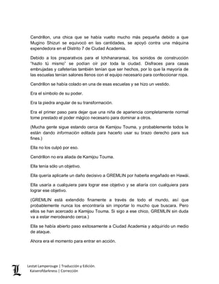 Lestat Lamperouge | Traducción y Edición. 
Kaiserofdarkness | Corrección 
Cendrillon, una chica que se había vuelto mucho más pequeña debido a que Mugino Shizuri se equivocó en las cantidades, se apoyó contra una máquina expendedora en el Distrito 7 de Ciudad Academia. 
Debido a los preparativos para el Ichihanaransai, los sonidos de construcción “hazlo tú mismo” se podían oír por toda la ciudad. Disfraces para casas embrujadas y cafeterías también tenían que ser hechos, por lo que la mayoría de las escuelas tenían salones llenos con el equipo necesario para confeccionar ropa. 
Cendrillon se había colado en una de esas escuelas y se hizo un vestido. 
Era el símbolo de su poder. 
Era la piedra angular de su transformación. 
Era el primer paso para dejar que una niña de apariencia completamente normal tome prestado el poder mágico necesario para dominar a otros. 
(Mucha gente sigue estando cerca de Kamijou Touma, y probablemente todos le están dando información editada para hacerlo usar su brazo derecho para sus fines.) 
Ella no los culpó por eso. 
Cendrillon no era aliada de Kamijou Touma. 
Ella tenía sólo un objetivo. 
Ella quería aplicarle un daño decisivo a GREMLIN por haberla engañado en Hawái. 
Ella usaría a cualquiera para lograr ese objetivo y se aliaría con cualquiera para lograr ese objetivo. 
(GREMLIN está extendido finamente a través de todo el mundo, así que probablemente nunca los encontraría sin importar lo mucho que buscara. Pero ellos se han acercado a Kamijou Touma. Si sigo a ese chico, GREMLIN sin duda va a estar merodeando cerca.) 
Ella se había abierto paso exitosamente a Ciudad Academia y adquirido un medio de ataque. 
Ahora era el momento para entrar en acción. 
 