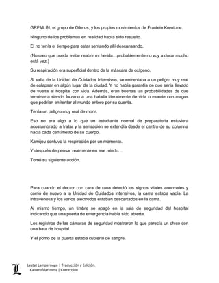 Lestat Lamperouge | Traducción y Edición. 
Kaiserofdarkness | Corrección 
GREMLIN, el grupo de Ollerus, y los propios movimientos de Fraulein Kreutune. 
Ninguno de los problemas en realidad había sido resuelto. 
Él no tenía el tiempo para estar sentando allí descansando. 
(No creo que pueda evitar reabrir mi herida…probablemente no voy a durar mucho está vez.) 
Su respiración era superficial dentro de la máscara de oxígeno. 
Si salía de la Unidad de Cuidados Intensivos, se enfrentaba a un peligro muy real de colapsar en algún lugar de la ciudad. Y no había garantía de que sería llevado de vuelta al hospital con vida. Además, eran buenas las probabilidades de que terminaría siendo forzado a una batalla literalmente de vida o muerte con magos que podrían enfrentar al mundo entero por su cuenta. 
Tenía un peligro muy real de morir. 
Eso no era algo a lo que un estudiante normal de preparatoria estuviera acostumbrado a tratar y la sensación se extendía desde el centro de su columna hacia cada centímetro de su cuerpo. 
Kamijou contuvo la respiración por un momento. 
Y después de pensar realmente en ese miedo… 
Tomó su siguiente acción. 
Para cuando el doctor con cara de rana detectó los signos vitales anormales y corrió de nuevo a la Unidad de Cuidados Intensivos, la cama estaba vacía. La intravenosa y los varios electrodos estaban descartados en la cama. 
Al mismo tiempo, un timbre se apagó en la sala de seguridad del hospital indicando que una puerta de emergencia había sido abierta. 
Los registros de las cámaras de seguridad mostraron lo que parecía un chico con una bata de hospital. 
Y el pomo de la puerta estaba cubierto de sangre. 
 