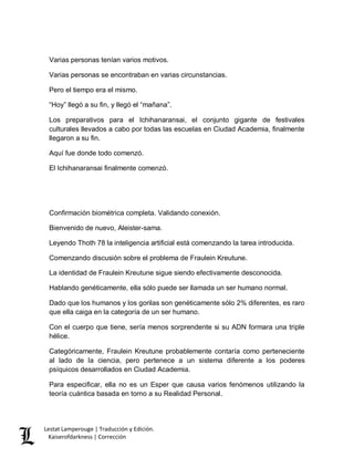 Lestat Lamperouge | Traducción y Edición. 
Kaiserofdarkness | Corrección 
Varias personas tenían varios motivos. 
Varias personas se encontraban en varias circunstancias. 
Pero el tiempo era el mismo. 
“Hoy” llegó a su fin, y llegó el “mañana”. 
Los preparativos para el Ichihanaransai, el conjunto gigante de festivales culturales llevados a cabo por todas las escuelas en Ciudad Academia, finalmente llegaron a su fin. 
Aquí fue donde todo comenzó. 
El Ichihanaransai finalmente comenzó. 
Confirmación biométrica completa. Validando conexión. 
Bienvenido de nuevo, Aleister-sama. 
Leyendo Thoth 78 la inteligencia artificial está comenzando la tarea introducida. 
Comenzando discusión sobre el problema de Fraulein Kreutune. 
La identidad de Fraulein Kreutune sigue siendo efectivamente desconocida. 
Hablando genéticamente, ella sólo puede ser llamada un ser humano normal. 
Dado que los humanos y los gorilas son genéticamente sólo 2% diferentes, es raro que ella caiga en la categoría de un ser humano. 
Con el cuerpo que tiene, sería menos sorprendente si su ADN formara una triple hélice. 
Categóricamente, Fraulein Kreutune probablemente contaría como perteneciente al lado de la ciencia, pero pertenece a un sistema diferente a los poderes psíquicos desarrollados en Ciudad Academia. 
Para especificar, ella no es un Esper que causa varios fenómenos utilizando la teoría cuántica basada en torno a su Realidad Personal.  
