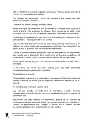 Lestat Lamperouge | Traducción y Edición. 
Kaiserofdarkness | Corrección 
Ella es una forma de vida que no posee una Realidad Personal que se apoya en lo que se conoce como la mente o el ego. 
Sus patrones de pensamiento pueden ser similares a una versión aún más simplificada a los de un insecto. 
Caliente o frío. Dulce o amargo. Húmedo o seco. 
Todos esos tipos de condiciones son escaneados y la dirección que conduce al medio ambiente más adecuado es elegida. Tales decisiones se apilan unas encima de otra tras otra y da la impresión de que está “pensando profundamente”. 
Sin embargo, los poderes psíquicos de Ciudad Academia no son controlados sólo con el cerebro. Todo el cuerpo físico los controla. 
Los pensamientos de Fraulein Kreutune están excesivamente simplificados y sin embargo su cuerpo físico está excesivamente optimizado. Ese desequilibrio se estima que es lo que le da tales características impensables. 
(Enlace a un tema diferente encontrado. Para los resultados de un experimento que muestra que la destrucción de la mente de un ser humano con patrones de pensamiento normales no produce esos mismos efectos, por favor vea [esto].) 
Por otra parte, no hay ninguna razón para que permanezca con una sola forma o propiedad. 
O más bien, se estima que sería natural para ella estar cambiando constantemente para adaptarse a la situación. 
Adaptándose a la situación. 
Para decirlo de otra manera, la palabra clave relacionada con la transformación de Fraulein Kreutune se estima que es “aprender” mediante la exploración de su entorno. 
No importa si ese entorno es bueno o malo. 
Una vez que absorba un cierto nivel de información, Fraulein Kreutune probablemente se transformará en otra forma independientemente de qué tipo de información sea. 
Adquiriendo una gran cantidad de información, pasará de un conjunto de continuos procesos de pensamiento aún más simples que los de un insecto a un proceso de pensamiento más complejo y flexible. En el proceso de ese crecimiento, probablemente experimentará un gran cambio.  