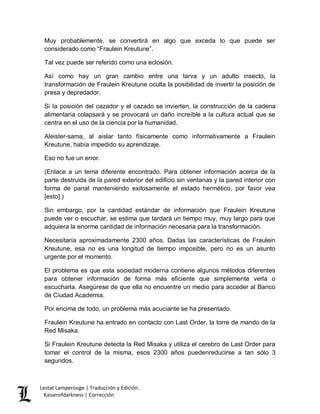 Lestat Lamperouge | Traducción y Edición. 
Kaiserofdarkness | Corrección 
Muy probablemente, se convertirá en algo que exceda lo que puede ser considerado como “Fraulein Kreutune”. 
Tal vez puede ser referido como una eclosión. 
Así como hay un gran cambio entre una larva y un adulto insecto, la transformación de Fraulein Kreutune oculta la posibilidad de invertir la posición de presa y depredador. 
Si la posición del cazador y el cazado se invierten, la construcción de la cadena alimentaria colapsará y se provocará un daño increíble a la cultura actual que se centra en el uso de la ciencia por la humanidad. 
Aleister-sama, al aislar tanto físicamente como informativamente a Fraulein Kreutune, había impedido su aprendizaje. 
Eso no fue un error. 
(Enlace a un tema diferente encontrado. Para obtener información acerca de la parte destruida de la pared exterior del edificio sin ventanas y la pared interior con forma de panal manteniendo exitosamente el estado hermético, por favor vea [esto].) 
Sin embargo, por la cantidad estándar de información que Fraulein Kreutune puede ver o escuchar, se estima que tardará un tiempo muy, muy largo para que adquiera la enorme cantidad de información necesaria para la transformación. 
Necesitaría aproximadamente 2300 años. Dadas las características de Fraulein Kreutune, esa no es una longitud de tiempo imposible, pero no es un asunto urgente por el momento. 
El problema es que esta sociedad moderna contiene algunos métodos diferentes para obtener información de forma más eficiente que simplemente verla o escucharla. Asegúrese de que ella no encuentre un medio para acceder al Banco de Ciudad Academia. 
Por encima de todo, un problema más acuciante se ha presentado. 
Fraulein Kreutune ha entrado en contacto con Last Order, la torre de mando de la Red Misaka. 
Si Fraulein Kreutune detecta la Red Misaka y utiliza el cerebro de Last Order para tomar el control de la misma, esos 2300 años puedenreducirse a tan sólo 3 segundos.  