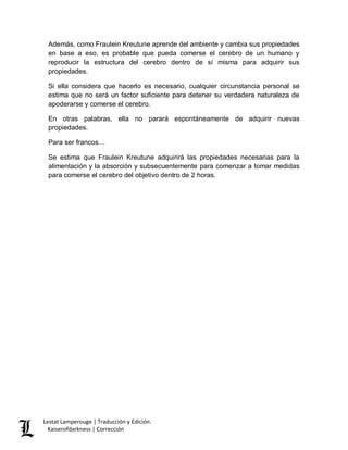 Lestat Lamperouge | Traducción y Edición. 
Kaiserofdarkness | Corrección 
Además, como Fraulein Kreutune aprende del ambiente y cambia sus propiedades en base a eso, es probable que pueda comerse el cerebro de un humano y reproducir la estructura del cerebro dentro de sí misma para adquirir sus propiedades. 
Si ella considera que hacerlo es necesario, cualquier circunstancia personal se estima que no será un factor suficiente para detener su verdadera naturaleza de apoderarse y comerse el cerebro. 
En otras palabras, ella no parará espontáneamente de adquirir nuevas propiedades. 
Para ser francos… 
Se estima que Fraulein Kreutune adquirirá las propiedades necesarias para la alimentación y la absorción y subsecuentemente para comenzar a tomar medidas para comerse el cerebro del objetivo dentro de 2 horas. 
 