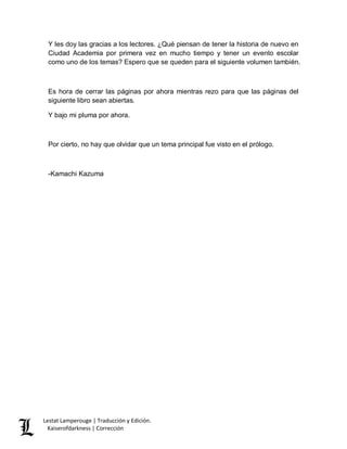 Lestat Lamperouge | Traducción y Edición. 
Kaiserofdarkness | Corrección 
Y les doy las gracias a los lectores. ¿Qué piensan de tener la historia de nuevo en Ciudad Academia por primera vez en mucho tiempo y tener un evento escolar como uno de los temas? Espero que se queden para el siguiente volumen también. 
Es hora de cerrar las páginas por ahora mientras rezo para que las páginas del siguiente libro sean abiertas. 
Y bajo mi pluma por ahora. 
Por cierto, no hay que olvidar que un tema principal fue visto en el prólogo. 
-Kamachi Kazuma 
