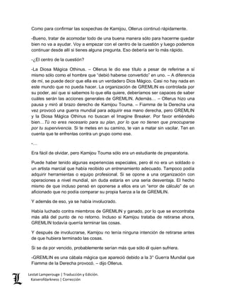 Lestat Lamperouge | Traducción y Edición. 
Kaiserofdarkness | Corrección 
Como para confirmar las sospechas de Kamijou, Ollerus continuó rápidamente. 
-Bueno, tratar de acomodar todo de una buena manera sólo para hacerme quedar bien no va a ayudar. Voy a empezar con el centro de la cuestión y luego podemos continuar desde allí si tienes alguna pregunta. Eso debería ser lo más rápido. 
-¿El centro de la cuestión? 
-La Diosa Mágica Othinus. – Ollerus le dio ese título a pesar de referirse a sí mismo sólo como el hombre que “debió haberse convertido” en uno. – A diferencia de mí, se puede decir que ella es un verdadero Dios Mágico. Casi no hay nada en este mundo que no pueda hacer. La organización de GREMLIN es controlada por su poder, así que si sabemos lo que ella quiere, deberíamos ser capaces de saber cuáles serán las acciones generales de GREMLIN. Además… – Ollerus hizo una pausa y miró al brazo derecho de Kamijou Touma. – Fiamma de la Derecha una vez provocó una guerra mundial para adquirir esa mano derecha, pero GREMLIN y la Diosa Mágica Othinus no buscan el Imagine Breaker. Por favor entiéndelo bien…Tú no eres necesario para su plan, por lo que no tienen que preocuparse por tu supervivencia. Si te metes en su camino, te van a matar sin vacilar. Ten en cuenta que te enfrentas contra un grupo como ese. 
-… 
Era fácil de olvidar, pero Kamijou Touma sólo era un estudiante de preparatoria. 
Puede haber tenido algunas experiencias especiales, pero él no era un soldado o un artista marcial que había recibido un entrenamiento adecuado. Tampoco podía adquirir herramientas o equipo profesional. Si se opone a una organización con operaciones a nivel mundial, sin duda estaría en una seria desventaja. El hecho mismo de que incluso pensó en oponerse a ellos era un “error de cálculo” de un aficionado que no podía comparar su propia fuerza a la de GREMLIN. 
Y además de eso, ya se había involucrado. 
Había luchado contra miembros de GREMLIN y ganado, por lo que se encontraba más allá del punto de no retorno. Incluso si Kamijou trataba de retirarse ahora, GREMLIN todavía querría terminar las cosas. 
Y después de involucrarse, Kamijou no tenía ninguna intención de retirarse antes de que hubiera terminado las cosas. 
Si se da por vencido, probablemente serían más que sólo él quien sufriera. 
-GREMLIN es una cábala mágica que apareció debido a la 3° Guerra Mundial que Fiamma de la Derecha provocó. – dijo Ollerus.  