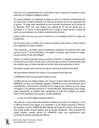 Lestat Lamperouge | Traducción y Edición. 
Kaiserofdarkness | Corrección 
Esta era muy probablemente una información que ni siquiera los expertos sobre este tema en la Iglesia Anglicana sabían. 
-En pocas palabras, su ideología es algo así como “no decidan simplemente por su cuenta que Ciudad Academia y el Lado de la Ciencia fueron los ganadores de la guerra”. El mago más importante en ese momento obviamente era Fiamma de la Derecha…Pero hay más magos que solamente él. No les gusta que se nombrara a sí mismo el representante de la magia y luego perdió a pesar del hecho de que todavía no se habían mostrado ellos mismos. 
Puede haber sido por eso que se basaron en la mitología nórdica en lugar del cristianismo. 
No les gustó que la pérdida de la alianza cristiana entre Roma y Rusia hubiera sido obligada a su cultura también. 
-Pero entonces, ¿no están siendo simplemente egoístas? No querían tener nada que ver con la 3° Guerra Mundial y se negaron a ayudar, ¿pero ahora se quejan de que perdió el Lado de la Magia? 
-Bueno, no habrían ganado nada por ayudar a Fiamma. Y aquellos superiores que Fiamma tenía se dieron cuenta más o menos de que incluso si hubiera tenido éxito, ese método suyo no habría salvado al mundo como él pensaba que lo haría. 
No podían aceptar que la derrota de alguien más fuera forzada sobre ellos. 
Así que estaban tomando las cosas en sus propias manos esta vez. 
Si GREMLIN había reunido poder basado en eso… 
-A diferencia de una cábala mágica con cientos o incluso miles de años de historia, GREMLIN no tiene una ideología regulada. GREMLIN es una concentración de la insatisfacción y descontento individual de los magos que sintieron que las cosas se dirigían a una pérdida durante la 3° Guerra Mundial. Naturalmente, esos magos están preparando un símbolo para representar al Lado de la Magia que pueda hacer frente al ganador de la guerra, Ciudad Academia. 
-… ¿Y esa es el Dios Mágico llamada Othinus? 
-Se trata de un caso simple de equilibrar la balanza de poder. Sin embargo, no sé si Othinus reunió a los magos a su alrededor o si los magos buscaron a Othinus. De cualquier manera, GREMLIN está tratando de fortalecer a fondo a Othinus para que pueda igualar al peso gigante que es Ciudad Academia…Para mantener las cosas simples, puedes pensar en GREMLIN como una organización para conceder los deseos egoístas de Othinus.  