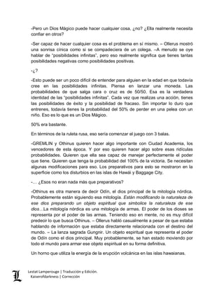 Lestat Lamperouge | Traducción y Edición. 
Kaiserofdarkness | Corrección 
-Pero un Dios Mágico puede hacer cualquier cosa, ¿no? ¿Ella realmente necesita confiar en otros? 
-Ser capaz de hacer cualquier cosa es el problema en sí mismo. – Ollerus mostró una sonrisa cínica como si se compadeciera de un colega. –A menudo se oye hablar de “posibilidades infinitas”, pero eso realmente significa que tienes tantas posibilidades negativas como posibilidades positivas. 
-¿? 
-Esto puede ser un poco difícil de entender para alguien en la edad en que todavía cree en las posibilidades infinitas. Piensa en lanzar una moneda. Las probabilidades de que salga cara o cruz es de 50/50. Esa es la verdadera identidad de las “posibilidades infinitas”. Cada vez que realizas una acción, tienes las posibilidades de éxito y la posibilidad de fracaso. Sin importar lo duro que entrenes, todavía tienes la probabilidad del 50% de perder en una pelea con un niño. Eso es lo que es un Dios Mágico. 
50% era bastante. 
En términos de la ruleta rusa, eso sería comenzar el juego con 3 balas. 
-GREMLIN y Othinus quieren hacer algo importante con Ciudad Academia, los vencedores de esta época. Y por eso quieren hacer algo sobre esas ridículas probabilidades. Quieren que ella sea capaz de manejar perfectamente el poder que tiene. Quieren que tenga la probabilidad del 100% de la victoria. Se necesitan algunas modificaciones para eso. Los preparativos para esto se mostraron en la superficie como los disturbios en las islas de Hawái y Baggage City. 
-… ¿Esos no eran nada más que preparativos? 
-Othinus es otra manera de decir Odín, el dios principal de la mitología nórdica. Probablemente están siguiendo esa mitología. Están modificando la naturaleza de ese dios preparando un objeto espiritual que simbolice la naturaleza de ese dios…La mitología nórdica es una mitología de armas. El poder de los dioses se representa por el poder de las armas. Teniendo eso en mente, no es muy difícil predecir lo que busca Othinus. – Ollerus habló casualmente a pesar de que estaba hablando de información que estaba directamente relacionada con el destino del mundo. – La lanza sagrada Gungnir. Un objeto espiritual que representa el poder de Odín como el dios principal. Muy probablemente, se han estado moviendo por todo el mundo para armar ese objeto espiritual en su forma definitiva. 
Un horno que utiliza la energía de la erupción volcánica en las islas hawaianas.  