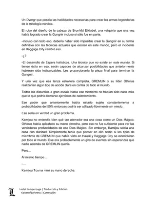 Lestat Lamperouge | Traducción y Edición. 
Kaiserofdarkness | Corrección 
Un Dvergr que poseía las habilidades necesarias para crear las armas legendarias de la mitología nórdica. 
El robo del diseño de la cabeza de Brunhild Eiktobel, una valquiria que una vez había logrado crear la Gungnir incluso si sólo fue en parte. 
-Incluso con todo eso, debería haber sido imposible crear la Gungnir en su forma definitiva con las técnicas actuales que existen en este mundo, pero el incidente en Baggage City cambió eso. 
-¿? 
-El desarrollo de Espers holísticos. Una técnica que no existe en este mundo. Si tienen éxito en eso, serán capaces de alcanzar posibilidades que anteriormente hubieran sido inalcanzables. Les proporcionaría la pieza final para terminar la Gungnir. 
Y una vez que esa lanza estuviera completa, GREMLIN y su líder Othinus realizarían algún tipo de acción clara en contra de todo el mundo. 
Todos los disturbios a gran escala hasta ese momento no habían sido nada más que lo que podría llamarse ejercicios de calentamiento. 
Ese poder que anteriormente había estado sujeto constantemente a probabilidades del 50% entonces podría ser utilizado libremente sin miedo. 
Eso sería en verdad un gran problema. 
Kamijou no entendía bien qué tan aterrador era una cosa como un Dios Mágico. Othinus había aplastado su mano derecha, pero eso no fue suficiente para ver las verdaderas profundidades de ese Dios Mágico. Sin embargo, Kamijou sabía una cosa con claridad. Simplemente tenía que pensar en ello como si los tipos de miembros de GREMLIN que había visto en Hawái y Baggage City se extendieran por todo el mundo. Ese era probablemente un giro de eventos sin esperanzas que nadie además de GREMLIN quería. 
Pero… 
Al mismo tiempo… 
-… 
Kamijou Touma miró su mano derecha.  