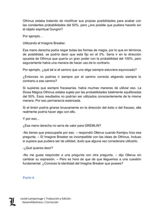 Lestat Lamperouge | Traducción y Edición. 
Kaiserofdarkness | Corrección 
Othinus estaba tratando de modificar sus propias posibilidades para acabar con las constantes probabilidades del 50%, pero ¿era posible que pudiera hacerlo sin el objeto espiritual Gungnir? 
Por ejemplo… 
Utilizando el Imagine Breaker. 
Esa mano derecha podía negar todas las formas de magia, por lo que en términos de posibilidad, se podría decir que está fijo en el 0%. Sería ir en la dirección opuesta de Othinus que quería un gran poder con la probabilidad del 100%, pero seguramente había una manera de hacer uso de lo contrario. 
Por ejemplo, ¿qué tal si el camino que uno elige siempre estuviera equivocado? 
¿Entonces no podrías ir siempre por el camino correcto eligiendo siempre lo contrario a ese camino? 
Si supieras que siempre fracasarías, había muchas maneras de utilizar eso. La Diosa Mágica Othinus estaba sujeta por las probabilidades totalmente equilibradas del 50%. Esos resultados no podrían ser utilizados conscientemente de la misma manera. Por eso permanecía estancada. 
Si el timón podría girarse bruscamente en la dirección del éxito o del fracaso, ella realmente podría hacer algo con ello. 
Y por eso… 
¿Esa mano derecha no sería de valor para GREMLIN? 
-No tienes que preocuparte por eso. – respondió Ollerus cuando Kamijou hizo esa pregunta. – El Imagine Breaker es incompatible con las ideas de Othinus. Incluso si supiera que pudiera ser de utilidad, dudo que alguna vez considerara utilizarlo. 
-¿Qué quieres decir? 
-No me gusta responder a una pregunta con otra pregunta. – dijo Ollerus sin cambiar su expresión. – Pero es hora de que de que lleguemos a una cuestión fundamental. ¿Conoces la identidad del Imagine Breaker que posees? 
Parte 6 
 