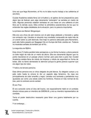 Lestat Lamperouge | Traducción y Edición. 
Kaiserofdarkness | Corrección 
Una vez que llega Noviembre, el frío no le daba mucho trabajo a las cafeterías al aire libre. 
Ciudad Academia estaba llena con el bullicio y el ajetreo de los preparativos para algún tipo de festival, pero algo claramente “extranjero” se sentaba en medio de todo. Algunas personas estaban sentadas en una mesa en una cafetería al aire libre por lo demás vacía. Ellos emitían la atmósfera característica de los que no entienden las reglas detalladas de la situación, pero no parecía importarles. 
La primera era Marian Slingeneyer. 
Ella era una chica de piel morena con el pelo largo plateado y trenzado y gafas con armazón rojo. Llevaba un atuendo muy revelador compuesto de nada más de un overol sobre su piel desnuda. Ese traje no parecía adecuado para Noviembre, pero ella había pasado por Baggage City en Europa del Este vestida así. Todavía no mostraba señales de temblar por el frío. 
La segunda era Mjölnir. 
Esta chica (?) había perdido toda semejanza a una forma humana y ahora parecía un bote negro de más de un metro de altura. Ella era claramente alguien que no podía mezclarse en un paisaje urbano normal, pero para bien o para mal, Ciudad Academia estaba llena de robots de limpieza y robots de seguridad en forma de botes. Ella no llamó demasiado la atención porque la gente parecía suponer que era algún tipo de robot. 
Y había una tercera persona. 
Esta última persona era un chico delgado de piel blanca. Su delgado cuerpo y su pelo rubio hasta la cintura le dio un aspecto algo femenino. Su ropa era principalmente de color amarillo y negro. Llevaba una camiseta y pantalones muy ajustados así como una estola sobre los hombros. Parecía el más normal de los tres, pero lo contrario era la verdad. 
Él era Thor. 
Él era conocido como el dios del trueno, era especialmente hábil en el combate directo incluso para un miembro de GREMLIN, y era su miembro representativo de combate. 
Tenía el poder destructivo necesario para librar una guerra totalmente por su cuenta. 
Y sin embargo…  