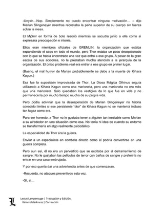 Lestat Lamperouge | Traducción y Edición. 
Kaiserofdarkness | Corrección 
-Unyah…Nop. Simplemente no puedo encontrar ninguna motivación… – dijo Marian Slingeneyer mientras recostaba la parte superior de su cuerpo sin fuerza sobre la mesa. 
El Mjölnir en forma de bote resonó mientras se sacudía junto a ella como si expresara preocupación e interés. 
Ellos eran miembros oficiales de GREMLIN, la organización que estaba expandiendo el caos en todo el mundo, pero Thor estaba un poco decepcionado con lo que se había encontrado una vez que entró a ese grupo. A pesar de la gran escala de sus acciones, no le prestaban mucha atención a la jerarquía de la organización. El único problema real era entrar a ese grupo en primer lugar. 
(Bueno, el mal humor de Marian probablemente se debe a la muerte de Kihara Kagun.) 
Esa fue la suposición improvisada de Thor. La Diosa Mágica Othinus seguía utilizando a Kihara Kagun como una marioneta, pero una marioneta no era más que una marioneta. Sólo quedaban los vestigios de lo que fue en vida y no permanecería por mucho tiempo mucha de su propia vida. 
Pero podía adivinar que la desesperación de Marian Slingeneyer no habría conocido límites si ese persistente “olor” de Kihara Kagun no se mantenía incluso tan fugaz como era. 
Para ser honesto, a Thor no le gustaba tener a alguien tan inestable como Marian a su alrededor en una situación como esa. No tenía ni idea de cuando su entorno se transformaría en algo realmente psicodélico. 
La especialidad de Thor era la guerra. 
Enviar a un especialista en combate directo como él podría convertirse en una guerra completa. 
Pero aun así, él no era un pervertido que se excitaba por el derramamiento de sangre. No le gustaban las películas de terror con baños de sangre y preferiría no entrar en una casa embrujada. 
Y por eso quería dar una advertencia antes de que comenzaran. 
-Recuerda, no ataques preventivos esta vez. 
-Sí, sí…  
