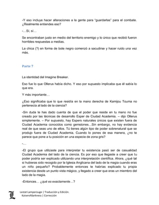 Lestat Lamperouge | Traducción y Edición. 
Kaiserofdarkness | Corrección 
-Y eso incluye hacer alteraciones a la gente para “guardarlas” para el combate. ¿Realmente entiendes eso? 
-…Sí, sí… 
Se encontraban justo en medio del territorio enemigo y lo único que recibió fueron horribles respuestas a medias. 
La chica (?) en forma de bote negro comenzó a sacudirse y hacer ruido una vez más. 
Parte 7 
La identidad del Imagine Breaker. 
Eso fue lo que Ollerus había dicho. Y eso por supuesto implicaba que él sabía lo que era. 
Y más importante… 
¿Eso significaba que lo que residía en la mano derecha de Kamijou Touma no pertenecía al lado de la ciencia? 
-Sin duda te has dado cuenta de que el poder que reside en tu mano no fue creado por las técnicas de desarrollo Esper de Ciudad Academia. – dijo Ollerus simplemente. – Por supuesto, hay Espers naturales únicos que existen fuera de Ciudad Academia conocidos como gemstones…Sin embargo, no hay evidencia real de que seas uno de ellos. Tú tienes algún tipo de poder sobrenatural que se produjo fuera de Ciudad Academia. Cuando lo pones de esa manera, ¿no te parece que pone a tu posición en una especie de zona gris? 
-… 
-El grupo que utilizaste para interpretar tu existencia pasó ser de casualidad Ciudad Academia del lado de la ciencia. Es por eso que llegaste a creer que tu poder podría ser explicado utilizando una interpretación científica. Ahora, ¿qué tal si hubieras sido recogido por la Iglesia Anglicana del lado de la magia cuando eras un niño pequeño? Probablemente entonces te habrías explicado tu propia existencia desde un punto vista mágico, y llegado a creer que eras un miembro del lado de la magia. 
-Entonces… ¿qué es exactamente…?  