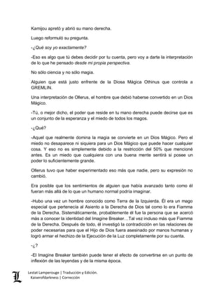 Lestat Lamperouge | Traducción y Edición. 
Kaiserofdarkness | Corrección 
Kamijou apretó y abrió su mano derecha. 
Luego reformuló su pregunta. 
-¿Qué soy yo exactamente? 
-Eso es algo que tú debes decidir por tu cuenta, pero voy a darte la interpretación de lo que he pensado desde mi propia perspectiva. 
No sólo ciencia y no sólo magia. 
Alguien que está justo enfrente de la Diosa Mágica Othinus que controla a GREMLIN. 
Una interpretación de Ollerus, el hombre que debió haberse convertido en un Dios Mágico. 
-Tú, o mejor dicho, el poder que reside en tu mano derecha puede decirse que es un conjunto de la esperanza y el miedo de todos los magos. 
-¿Qué? 
-Aquel que realmente domina la magia se convierte en un Dios Mágico. Pero el miedo no desaparece ni siquiera para un Dios Mágico que puede hacer cualquier cosa. Y eso no es simplemente debido a la restricción del 50% que mencioné antes. Es un miedo que cualquiera con una buena mente sentirá si posee un poder lo suficientemente grande. 
Ollerus tuvo que haber experimentado eso más que nadie, pero su expresión no cambió. 
Era posible que los sentimientos de alguien que había avanzado tanto como él fueran más allá de lo que un humano normal podría imaginar. 
-Hubo una vez un hombre conocido como Terra de la Izquierda. Él era un mago especial que pertenecía al Asiento a la Derecha de Dios tal como lo era Fiamma de la Derecha. Sistemáticamente, probablemente él fue la persona que se acercó más a conocer la identidad del Imagine Breaker…Tal vez incluso más que Fiamma de la Derecha. Después de todo, él investigó la contradicción en las relaciones de poder necesarias para que el Hijo de Dios fuera asesinado por manos humanas y logró armar el hechizo de la Ejecución de la Luz completamente por su cuenta. 
-¿? 
-El Imagine Breaker también puede tener el efecto de convertirse en un punto de inflexión de las leyendas y de la misma época.  