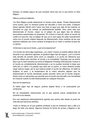 Lestat Lamperouge | Traducción y Edición. 
Kaiserofdarkness | Corrección 
Kamijou no estaba seguro de qué conexión tenía eso con lo que temía un Dios Mágico. 
Ollerus continuó hablando. 
-Un Dios Mágico puede distorsionar el mundo como desee. Puede distorsionarlo como quiera, pero no siempre puede ser devuelto a como era antes. Cualquier deseo egoísta infantil como hacer que toda el agua que sale de las tuberías se convierta en jugo de naranja es perfectamente factible. Pero entre más sea distorsionado el mundo, mayor es el peligro de que algún tipo de efectos secundarios perjudiciales se presenten. Eh incluso si trata de volver al mundo de vuelta a lo que era, hay un peligro de que ya no sea capaz de saber exactamente cómo era el mundo original después de distorsionarlo. Esos cambios de los que estamos hablando son como cambiar la longitud de un metro o cambiar el peso de un gramo. 
-Entonces si ese es el miedo, ¿qué es la esperanza? 
-Un mundo así sería algo espantoso, ¿no crees? Incluso si puedes alterar todo de acuerdo a tus caprichos egoístas, te gustaría algún tipo de seguro, ¿no? La forma más sencilla de ponerlo sería como un respaldo o un punto de referencia que podrías utilizar para devolver el mundo a la normalidad. Supongo que se podría decir que tu mano derecha es como el Kilogramo Prototipo Internacional. Incluso si el mundo es completamente distorsionado y ya no puedes recordar lo largo que solía ser un metro o lo pesado que solía ser un gramo, tu mano derecha puede negar toda la magia, por lo que todavía existe un punto de referencia. Al medir la longitud, el peso, y la temperatura de tu mano derecha, alguien que ha distorsionado al mundo demasiado puede recordar cómo era el mundo original. Actúa como un salvavidas que permite que el mundo sea devuelto a la normalidad, sin importar cuánto ha sido distorsionado en cualquier dirección. 
Esa era la esperanza. 
Si había algún tipo de seguro, podrías dejarte llevar y no preocuparte por contenerte. 
No se necesitaban restricciones, por lo que podrías actuar simplemente de acuerdo a tus deseos. 
Era una esperanza extremadamente egoísta que existía sólo desde el punto de vista del que hacía los cambios. 
-Hubo un tiempo en el que poderes similares a ese se mostraron aquí y allá a lo largo de toda una época. Algunos tomaron la forma de armas y llegaron a las  
