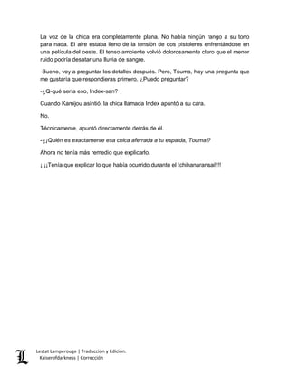 Lestat Lamperouge | Traducción y Edición. 
Kaiserofdarkness | Corrección 
La voz de la chica era completamente plana. No había ningún rango a su tono para nada. El aire estaba lleno de la tensión de dos pistoleros enfrentándose en una película del oeste. El tenso ambiente volvió dolorosamente claro que el menor ruido podría desatar una lluvia de sangre. 
-Bueno, voy a preguntar los detalles después. Pero, Touma, hay una pregunta que me gustaría que respondieras primero. ¿Puedo preguntar? 
-¿Q-qué sería eso, Index-san? 
Cuando Kamijou asintió, la chica llamada Index apuntó a su cara. 
No. 
Técnicamente, apuntó directamente detrás de él. 
-¿¡Quién es exactamente esa chica aferrada a tu espalda, Touma!? 
Ahora no tenía más remedio que explicarlo. 
¡¡¡¡Tenía que explicar lo que había ocurrido durante el Ichihanaransai!!!! 
 