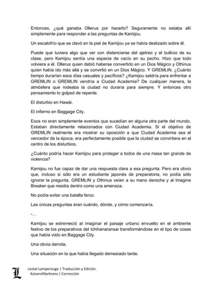 Lestat Lamperouge | Traducción y Edición. 
Kaiserofdarkness | Corrección 
Entonces, ¿qué ganaba Ollerus por hacerlo? Seguramente no estaba allí simplemente para responder a las preguntas de Kamijou. 
Un escalofrío que se clavó en la piel de Kamijou ya se había deslizado sobre él. 
Puede que tuviera algo que ver con distanciarse del ajetreo y el bullicio de su clase, pero Kamijou sentía una especie de vacío en su pecho. Hizo que todo volviera a él. Ollerus quien debió haberse convertido en un Dios Mágico y Othinus quien había ido más allá y se convirtió en un Dios Mágico. Y GREMLIN. ¿Cuánto tiempo durarían esos días casuales y pacíficos? ¿Kamijou saldría para enfrentar a GREMLIN o GREMLIN vendría a Ciudad Academia? De cualquier manera, la atmósfera que rodeaba la ciudad no duraría para siempre. Y entonces otro pensamiento lo golpeó de repente. 
El disturbio en Hawái. 
El infierno en Baggage City. 
Esos no eran simplemente eventos que sucedían en alguna otra parte del mundo. Estaban directamente relacionados con Ciudad Academia. Si el objetivo de GREMLIN realmente era mostrar su oposición a que Ciudad Academia sea el vencedor de la época, era perfectamente posible que la ciudad se convirtiera en el centro de los disturbios. 
¿Cuánto podría hacer Kamijou para proteger a todos de una masa tan grande de violencia? 
Kamijou no fue capaz de dar una respuesta clara a esa pregunta. Pero era obvio que, incluso si sólo era un estudiante japonés de preparatoria, no podía sólo ignorar la pregunta. GREMLIN y Othinus veían a su mano derecha y al Imagine Breaker que residía dentro como una amenaza. 
No podía evitar una batalla feroz. 
Las únicas preguntas eran cuándo, dónde, y cómo comenzaría. 
-… 
Kamijou se estremeció al imaginar el paisaje urbano envuelto en el ambiente festivo de los preparativos del Ichihanaransai transformándose en el tipo de cosas que había visto en Baggage City. 
Una obvia derrota. 
Una situación en la que había llegado demasiado tarde.  